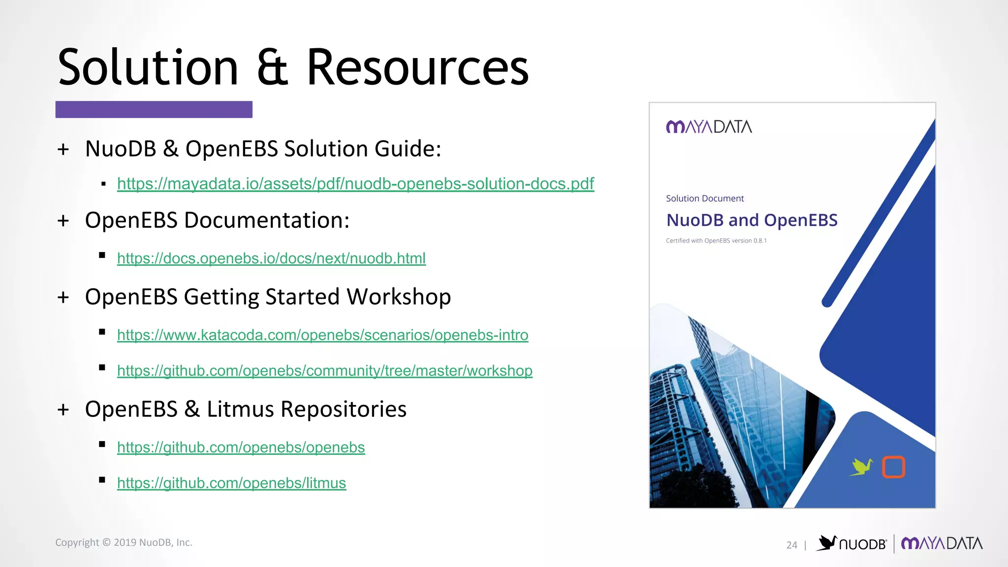 Copyright © 2019 NuoDB, Inc.
+ NuoDB & OpenEBS Solution Guide:
▪ https://mayadata.io/assets/pdf/nuodb-openebs-solution-docs.pdf
+ OpenEBS Documentation:
▪ https://docs.openebs.io/docs/next/nuodb.html
+ OpenEBS Getting Started Workshop
▪ https://www.katacoda.com/openebs/scenarios/openebs-intro
▪ https://github.com/openebs/community/tree/master/workshop
+ OpenEBS & Litmus Repositories
▪ https://github.com/openebs/openebs
▪ https://github.com/openebs/litmus
Solution & Resources
24 |
 