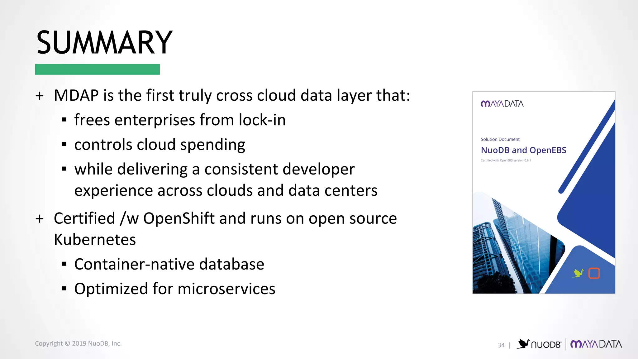 Copyright © 2019 NuoDB, Inc.
+ MDAP is the first truly cross cloud data layer that:
▪ frees enterprises from lock-in
▪ controls cloud spending
▪ while delivering a consistent developer
experience across clouds and data centers
+ Certified /w OpenShift and runs on open source
Kubernetes
▪ Container-native database
▪ Optimized for microservices
SUMMARY
34 |
 