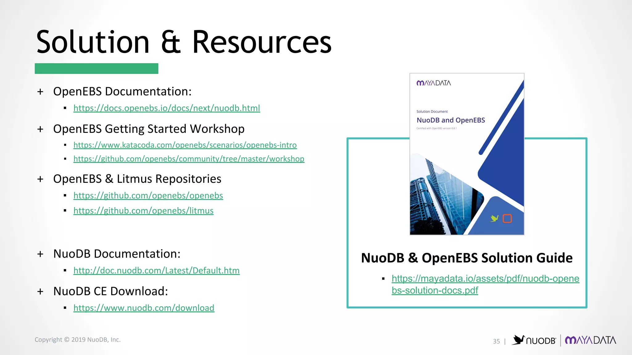 Copyright © 2019 NuoDB, Inc.
+ OpenEBS Documentation:
▪ https://docs.openebs.io/docs/next/nuodb.html
+ OpenEBS Getting Started Workshop
▪ https://www.katacoda.com/openebs/scenarios/openebs-intro
▪ https://github.com/openebs/community/tree/master/workshop
+ OpenEBS & Litmus Repositories
▪ https://github.com/openebs/openebs
▪ https://github.com/openebs/litmus
+ NuoDB Documentation:
▪ http://doc.nuodb.com/Latest/Default.htm
+ NuoDB CE Download:
▪ https://www.nuodb.com/download
Solution & Resources
NuoDB & OpenEBS Solution Guide
▪ https://mayadata.io/assets/pdf/nuodb-opene
bs-solution-docs.pdf
35 |
 