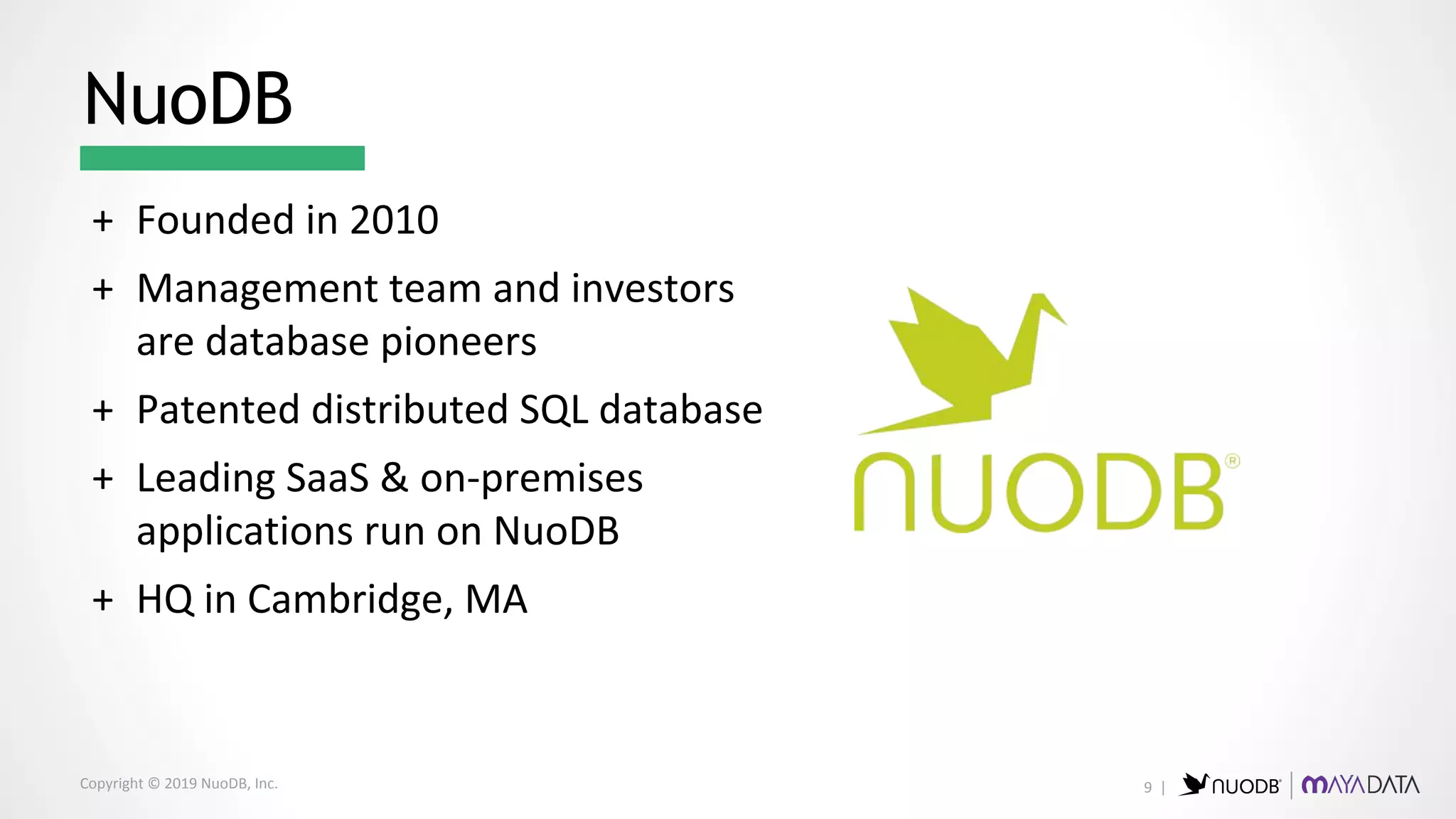 Copyright © 2019 NuoDB, Inc.
+ Founded in 2010
+ Management team and investors
are database pioneers
+ Patented distributed SQL database
+ Leading SaaS & on-premises
applications run on NuoDB
+ HQ in Cambridge, MA
NuoDB
9 |
 