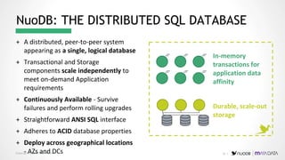 Copyright © 2019 NuoDB, Inc.
+ A distributed, peer-to-peer system
appearing as a single, logical database
+ Transactional and Storage
components scale independently to
meet on-demand Application
requirements
+ Continuously Available - Survive
failures and perform rolling upgrades
+ Straightforward ANSI SQL interface
+ Adheres to ACID database properties
+ Deploy across geographical locations
- AZs and DCs
In-memory
transactions for
application data
affinity
Durable, scale-out
storage
NuoDB: THE DISTRIBUTED SQL DATABASE
10 |
 