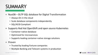 Copyright © 2019 NuoDB, Inc. 14 |
+ NuoDB – OLTP SQL database for Digital Transformation
▪ Always-On in the cloud
▪ Scale database components independently
▪ SQL/ACID Compliant
+ Supports Red Hat OpenShift and open source Kubernetes
▪ Container-native database
▪ Optimized for microservices
▪ Supports leading container-native storage solutions
+ Proven
▪ Trusted by leading Fortune companies
▪ Multiple Banking and Telecom systems in production
SUMMARY
 