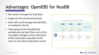Copyright © 2019 NuoDB, Inc.
+ No need to manage the local disks
+ Large size PVs can be provisioned
+ Start with small storage and add disks
as needed on the fly.
+ Take backup of the NuoDB data
periodically and back them up to S3 or
any object storage so that restoration
of the same data is possible to the
same or any other Kubernetes cluster
Advantages: OpenEBS for NuoDB
21 |
 