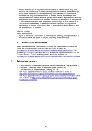  declare and manage in the public interest conflicts of interest which may arise 
between the performance of public duty and personal interests, whether they be 
actual, or be perceived to exist or potentially exist in the future (examples of 
situations that may give rise to conflicts of interest include relationships with 
people the Board is dealing with that go beyond the level of a professional working 
relationship; financial interests in a matter the Board is dealing with or being aware 
of friends or relatives with such an interest; shareholdings or other interest in a 
company or business likely to benefit from a Board decision; employment or 
membership of another organisation likely to benefit from a Board decision; and 
the receipt of gifts or benefits). 
Improper conduct 
Board members will: 
 report to the Board Chairperson, or other relevant authority, improper conduct or 
misconduct which has been, or may be, occurring in the workplace. 
4.3 Public Sector Requirements 
Board members must be committed to upholding the principles enunciated in the 
Public Sector Commission Code of Ethics which can be found on 
http://www.publicsector.wa.gov.au/publications-resources/psc-publications. The 
School Curriculum and Standards Authority accepts the requirements set out in the 
Conduct Guide for Boards and Committees which can be found on 
http://www.publicsector.wa.gov.au/document/conduct-guide-boards-and-committees. 
10 
5. Related documents 
 Curriculum and Assessment Committee Terms of Reference. (See Appendix 2) 
 Standards Committee Terms of Reference. (See Appendix 3) 
 School Curriculum and Standards Authority Act 1997 
 WA Public Sector Commission Code of Ethics which can be found on 
http://www.publicsector.wa.gov.au/publications-resources/psc-publications 
 WA Public Sector Commission Conduct Guide for Boards and Committees which 
can be found on http://www.publicsector.wa.gov.au/document/conduct-guide-boards- 
and-committees 
