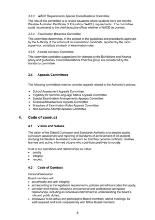 3.3.3 WACE Requirements Special Considerations Committee 
The role of this committee is to review situations where students have not met the 
Western Australian Certificate of Education (WACE) requirements. The committee 
could recommend to the chief executive officer whether a WACE be granted. 
3.3.4 Examination Breaches Committee 
This committee determines, in the context of the guidelines and procedures approved 
by the Authority, if the actions of an examination candidate, reported by the room 
supervisor, constitute a breach of examination rules. 
3.3.5 Awards Advisory Committee 
This committee considers suggestions for changes to the Exhibitions and Awards 
policy and guidelines. Recommendations from this group are considered by the 
standards committee. 
8 
3.4 Appeals Committees 
The following committees meet to consider appeals related to the Authority’s policies: 
 School Assessment Appeals Committee 
 Eligibility for Second Language Status Appeals Committee 
 Special Examination Arrangements Appeals Committee 
 Sickness/Misadventure Appeals Committee 
 Breaches of Examination Rules Appeals Committee 
 Non-Genuine Attempt Appeals Committee 
4. Code of conduct 
4.1 Vision and Values 
The vision of the School Curriculum and Standards Authority is to provide quality 
curriculum assessment and reporting of standards of achievement of all students 
studying the Western Australian Curriculum so that they become confident, creative 
learners and active, informed citizens who contribute positively to society. 
In all of our operations and relationships we value: 
 quality 
 integrity 
 respect. 
4.2 Code of Conduct 
Personal behaviour 
Board members will: 
 act ethically and with integrity; 
 act according to the legislative requirements, policies and ethical codes that apply; 
 consider work habits, behaviour and personal and professional workplace 
relationships, including an individual commitment to understanding the Board’s 
role and public duties; 
 endeavour to be active and participative Board members, attend meetings, be 
well-prepared and work cooperatively with fellow Board members; 
 