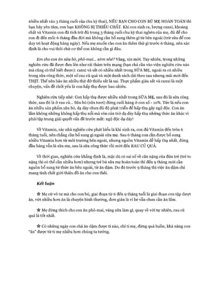 nhiều nhất vào 3 tháng cuối của chu kỳ thai), N ẾU BẠN CHO CON BÚ M Ẹ HOÀN TOÀN thì
bạn hãy yên tâm, con bạn KHÔNG BỊ TH IẾU CHẤT. Khi con sinh ra, lượng canxi, khoáng
chất và Vitamin con đã tích trữ đủ trong 3 tháng cuối chu kỳ thai nghén của mẹ, đủ để cho
con đi đến mốc 6 tháng đầu đòi mà không cần bổ sung thêm gì từ bên ngoài (trừ sữa để con
duy trì hoạt động hàng ngày). Nếu mẹ muốn cho con ăn thêm thứ gì trước 6 tháng, nên xác
định là cho vui thôi chứ cơ thể con không cần gì đâu.
Em cho con ăn sữa bò, phô-mai... s&m nhé? Vâng, xin m òi. Tuy nhiên, trong những
nghiên cứu đã được đưa lên như rải thảm trên mạng (bạn chả cần vào viện nghiên cứu nào
mà cũng có thể biết được): canxi và sắt có nhiều nhất trong SỮA M Ẹ, ngoài ra có nhiều
trong sữa công thức, một số rau củ quả và một danh sách dài theo sau nhưng mãi m ói đến
THỊT. Thế nến bảo ăn nhiều thịt đỡ thiếu sắt là sai. Thực phẩm giàu sắt và canxi là một
chuyện, vấn đề chốt yếu là con hấp thụ được bao nhiêu.
Nghiên cứu tiếp nhé: Con hấp thụ được nhiều nhất trong SỮA M Ẹ, sau đó là sữa công
thức, sau đó là ở rau củ... Sữa bò (sữa tươi) đứng cuối hàng ở con số -10 % . Tức là nếu con
ăn nhiều sản phẩm sữa bò, dạ dày chưa đủ độ phát triển để hấp thụ gây ngộ độc. Con ăn
lắm không những không hấp thụ nổi mà còn cản trở dạ dày hấp thụ những thức ăn khác vì
phải tập trung giải quyết vấn đề trước mắt: ngộ độc dạ dày!
v ề Vitamin, các nhà nghiên cứu phát biểu là khi sinh ra, con đủ Vitamin đến tròn 6
tháng tuổi, nên chẳng cần bổ sung gì ngoài sữa mẹ. Sau 6 tháng con cần được bổ sung
nhiều Vitamin hơn từ môi trường bên ngoài, nhưng nguồn Vitamin dễ hấp thụ nhất, đứng
đầu bảng vẫn là sữa mẹ, sau là sữa công thức rồi m ói đến RAU c ử QUẢ.
v ề thời gian, nghiên cứu khẳng định là, mặc dù có sai số về cân nặng của đứa trẻ (trẻ to
nặng thì có thể cần nhiều hơn) nhưng trẻ bú sữa mẹ hoàn toàn thì đến 9 tháng m ói cần
nguồn bổ sung từ thức ăn bên ngoài, từ ăn dặm. Do đó trước 9 tháng thì việc ăn dặm chỉ
mang tính chất giới thiệu đồ ăn cho con thôi.
Kết luận
Mẹ cứ vô tư mà cho con bú, giai đoạn từ 6 đến 9 tháng tuổi là giai đoạn con tập dượt
ăn, vứt nhiều hơn ăn là chuyện bình thường, đơn giản là vì bé vẫn chưa cần ăn lắm.
« Mẹ đừng thích cho con ăn phô-mai, váng sữa làm gì, quay về vói tự nhiên, rau củ
quả là tốt nhất.
>v Có những ngày con chả ăn dặm được tí nào, chỉ ti mẹ, đừng quá buồn, khả năng con
“ăn” được từ ti mẹ nhiều hơn chúng ta tưởng.
 