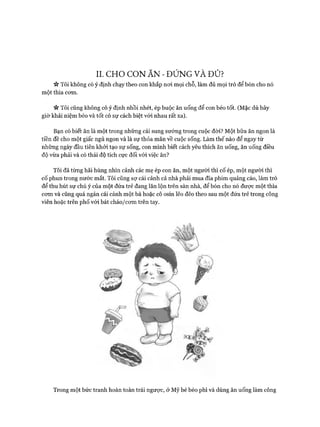 II. CHO CON ĂN - ĐÚNG VÀ ĐỦ?
ic Tôi không có ý định chạy theo con khắp n o i m ọi chỗ, làm đủ m ọi trò để bón cho nó
m ột th ìa com .
« Tôi cũng không có ý định nhồi nhét, ép buộc ăn uống để con béo tốt. (M ặc dù bây
giờ khái niệm béo và tố t có sự cách biệt vói nhau rất xa).
Bạn có biết ăn là m ột trong nhữ ng cái sung sư ớ ng trong cuộc đòi? M ột b ữ a ăn ngon là
tiền đề cho m ột giấc ngủ ngon và là sự th ỏ a m ãn về cuộc sống. Làm th ế nào để ngay từ
nhữ ng ngày đầu tiên k h ỏ i tạo sự sống, con m ình biết cách yêu thích ăn uống, ăn uống điều
độ vừa phải và có th ái độ tích cực đối vói việc ăn?
Tôi đã từ ng hãi hùng nhìn cảnh các m ẹ ép con ăn, m ột ngư ời thì cố ép, m ột người thì
cố ph u n trong nư ớ c m ắt. Tôi cũng sự cái cảnh cả nhà phải m ua đĩa phim quảng cáo, làm trò
để th u h ú t sự chú ý của m ột đứ a trẻ đang lăn lộn trên sàn nhà, để bón cho nó đư ợ c m ột thìa
com và cũng quá ngán cái cảnh m ột bà hoặc cô osin lẽo đẽo theo sau m ột đứ a trẻ trong công
viên hoặc trên p h ố vói b át ch áo /co m trên tay.
T rong m ột bứ c tra n h h oàn to àn trái ngược, ờ Mỹ bé béo phì và dùng ăn uống làm công
 