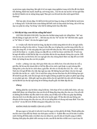 cụ xả stress ngày càng tăng. Béo phì ở trẻ em ngày càng nghiêm trọng và là tiền đề cho bệnh
tiểu đường, bệnh tim mạch, huyết áp, mỡ trong máu... Các bà các mẹ tự hỏi: từ bao giờ bữa
ăn đã trở thành com ác mộng hàng ngày? Bao giờ con tôi mói ăn như một người bình
thường?
Thế này nhé, tôi xin đáp: Có thể là từ khi mói lọt lòng và cũng có thể là khi bé mói tròn
4 - 6 tháng tuổi. Và bé thì hoàn toàn không thể biết cách tự làm mình hư hỏng, chỉ có bố mẹ
dạy con phải ăn uống “hư hỏng” như thế từ những bước ban đầu thôi.
1. Tôi đã/sẽ dạy con tôi ăn uống th ế nào?
CHỈ CHO ĂN KHI CON ĐÓI. Tạo hóa cho bé khả năng tuyệt vòi: tiếng khóc. “Bé” mà
đói thì đừng có ngồi yên vói “bé”.... thế nên mẹ chỉ cho “bé” ăn khi “bé” đói thôi nhé, ngoài
ra “bé” khóc vì “chán”, thì cho bé ngậm ti giả!
0 - 6 tuần tuổi: Khi bé mói lọt lòng, dạ dày bé có khả năng tích trữ rất ít, bé ngủ nhiều
nên việc ăn uống bị chia nhỏ ra. Trong 6 tuần đầu mẹ cố gắng cho con bú càng nhiều lần và
càng lâu càng tốt, vì việc này giúp cho quá trình tiết sữa của mẹ. Nếu con ngủ gật trên ti khi
mói chỉ bú được 5 - 1 0 phút, dựng con dậy để con có thể ăn đưực một bữa tốt. Ở tuổi này
bé ngủ rất nhiều vì thế khi bé dậy và ra tín hiệu đòi ăn thì mẹ nhanh chóng cho con ăn. Đối
vói các mẹ cho con bú bình, khi con ngủ gật nên nhẹ nhàng đánh thức con dậy để con ti hết
bình. Lý tưởng là mẹ cho con bú 30 phút.
6 tuần - 3 tháng: Lúc này, thòi gian thức của con nhiều hom. Con nên được ăn mỗi 3
giờ/ĩần. Bé bú mẹ thì nhanh đói có thể lúc đầu sẽ ăn cách 2 giờ hoặc 2,5 giờ nhưng đến
tháng thứ 3 nến cho bé ăn cách nhau 3 giờ/lần. Bé nên có chu kỳ như sau: Ăn - choi - ngủ.
Tách ăn vói ngủ để tiện cho việc dạy ngủ sau này. Bé không bao giờ đưực vừa ăn vừa ngủ
(trừ khi cho ăn lúc 22 - 23I1). Trẻ có một bản năng của tạo hóa ban cho đó là không bao giờ
để mình bị quá đói, một chu kỳ ngủ của bé ngắn (chừng 40 phút bao gồm 20 phút ngủ nông
và 20 phút ngủ sâu - Một giấc ngủ bao gồm nhiều chu kỳ ngủ) thế cho nên nếu bé đang ngủ
mà bị đói thì tại chu kỳ ngủ nông bé sẽ không chuyển giấc mà thức dậy đòi ăn.
Chú ý
Không phải lúc nào bé khóc cũng là đòi ăn. Trên thực tếbé có nhiều kiểu khóc, nếu mẹ
nhận biết được các tiếng khóc của con thì sẽ dễ dàng đáp ứng nhu cầu của con. Còn nếu tất
cả những lần bé khóc mẹ đều nhét ti vào mồm, mẹ sẽ thấy một số lần con giãy dụa không
chịu ăn (bởi vi có đói đâu mà ăn, bé mệt và bé muốn ngủ), về lâu dài nếu mẹ không nói
chuyện và tôn trọng nhu cầu của con, tất cả các tiếng khóc sẽ chung một mục đích “Con cần
sự chú ý” và mẹ đã tước đi khả năng giao tiếp giữa con và mẹ.
KHÔNG PHẢI ĂN NHIỀU LẦN ĐÃ LÀ TốT!
Bỏ qua nguy cơ béo phì vì nếu trẻ ti mẹ thì nguy cơ béo phì là rất thấp. Thành phần sữa
mẹ khi con ti thay đổi tùy thuộc vào thòi gian con bú: 6 - 8 phút đầu con sẽ bú sữa có nhiều
nước đường để thỏa mãn cơn khát của con (khai vị), sau đó sữa sẽ chuyển sang có nhiều
khoáng chất giúp cho phát triển xương và não, sau đó là sữa béo và khi con ti cạn ti mẹ thì
 
