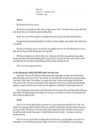 bát com.
• Rau củ = 1,5 bát ăn com.
• Protein = i6g.
Chú ý
« Không bao giờ ép con ăn.
>v Chỉ cho con ăn khi con đói. Khi con quay sang “choi” vói thức ăn hon là ăn, đó là lúc
nên dừng bữa ăn và chuyển sang hoạt động khác.
n Bé nên có ghế để tự ngồi ăn. Sự giúp đỡ của bố mẹ hạn chế dần từ tháng thứ 9.
* KHÔNG BAO GIỜ NÊM MUỐI, ĐƯỜNG, NƯỚC MẮM, HẠT NÊM VÀO THỨC ĂN
CỦA CON!
Nếu có thòi gian các mẹ tự làm hoa quả nghiền cho con, bỏ vào khay đá cho con ăn
dần. Khi rã đông mẹ để xuống ngăn mát qua đêm
n Thức ăn đóng lọ của Tây là đồ ăn vặt vì khi qua chế biến công nghiệp lượng dinh
dưỡng đã mất đi rất nhiều! Không phải cái gì của Tây cũng tốt! Khi đi xa/đi du lịch có thể
sử dụng thay thế cho tiện nhung không nên lạm dụng sử dụng lâu dài.
Chúc các con ăn ngon mau lớn.
3. S ử dụng gia vị kh i ch ế b iế n thứ c ăn cho con
Hiện nay, vẫn còn rất nhiều gia đình quan niệm rằng thức ăn dặm của trẻ nên được
nêm nếm mắm muối, gia vị cho “vừa miệng” thì m ói hấp dẫn và tạo cho bé sự ngon miệng.
Tuy nhiên, khái niệm “vừa miệng” của người lớn thực ra hoàn toàn không thể áp dụng
đưực cho các bé. Cho bé ăn quá nhiều muối, đường từ sớm trước 1 tuổi sẽ gây ảnh hưởng
nghiêm trọng tói hệ tiêu hóa và thận của bé, thậm chí có thể gây tổn thương tói não bộ.
Việc sử dụng gia vị nêm nếm vào đồ ăn dặm của bé là một thắc mắc được khá nhiều mẹ
quan tâm. Nên hay không nên bỏ thêm các loại gia vị vào thức ăn của bé? Lượng nêm nếm
nếu có thì bao nhiêu là đủ?
Muối
Natri và Clo là hai thành phần của muối có vai trò rất quan trọng đối với co*thể. Tuy
nhiên, việc nạp quá nhiều muối dư thừa vào cơ thể bởi thói quen ăn mặn sẽ làm tăng nguy
cơ bị các bệnh về huyết áp, tim mạch, giảm chức năng hệ bài tiết, suy thận, loãng xương...
Ăn nhiều muối còn làm tăng nguy cơ mắc bệnh viêm loét dạ dày - tá tràng và ung thư
đường tiêu hóa.
Đối vói trẻ em, các bé dưới 6 tháng tuổi chỉ cần ít hơn 1 g muối/ngày, các em bé từ 6
tháng đến 1 tuổi cần khoảng Ìg muối/ngày và trẻ trên 1 tuổi cần khoảng 2 g muối/ngày.
 