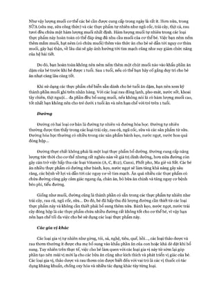 Như vậy lượng muối cơ thể các bé cần được cung cấp trong ngày là rất ít. Hơn nữa, trong
SỮA (sữa mẹ, sữa công thức) và các thực phẩm tự nhiên như ngũ cốc, trái cây, thịt cá, rau
tươi đều chứa một hàm lượng muối nhất định. Hàm lượng muối tự nhiên trong các loại
thực phẩm này hoàn toàn có thể đáp ứng đủ nhu cầu muối của cơ thể bé. Việc bạn nêm nếm
thêm mắm muối, hạt nêm (có chứa muối) thêm vào thức ăn cho bé sẽ dẫn tới nguy cơ thừa
muối, gây hại thận, về lâu dài sẽ gây ảnh hưởng tói tim mạch cũng như suy giảm chức năng
của hệ bài tiết.
Do đó, bạn hoàn toàn không nên nêm nếm thêm một chút muối nào vào khẩu phần ăn
dặm của bé trước khi bé được 1 tuổi. Sau 1 tuổi, nếu có thể bạn hãy cố gắng duy trì cho bé
ăn nhạt càng lâu càng tốt.
Khi sử dụng các thực phẩm chế biễn sẵn dành cho bé tuổi ăn dặm, bạn nên xem kỹ
thành phần muối ghi trên nhãn hàng. Với các loại rau đông lạnh, pho-mát, nước sốt, khoai
tây chiên, thịt nguội... đa phần đều bổ sung muối, nếu không nói là có hàm lượng muối cao,
tốt nhất bạn không nên cho trẻ dưới 1 tuổi ăn và nên hạn chế với trẻ trên 1 tuổi.
Đưỏmg
Đường có hai loại cơ bản là đường tự nhiên và đường hóa học. Đường tự nhiên
thường được tìm thấy trong các loại trái cây, rau củ, ngũ cốc, sữa và các sản phẩm từ sữa.
Đường hóa học thường có nhiều trong các sản phẩm bánh kẹo, nước ngọt, nước hoa quả
đóng hộp...
Đường thực chất không phải là một loại thực phẩm bổ dưỡng. Đường cung cấp năng
lượng tức thời cho cơ thể nhưng rất nghèo nàn về giá trị dinh dưỡng, hơn nữa đường còn
gây cản trở việc hấp thu các loại Vitamin (A, c, B12), Canxi, Phốt pho, Ma giê và sắt. Các bé
ăn nhiều thực phẩm có đường như bánh, kẹo, nước ngọt sẽ làm tăng khả năng gây sâu
răng, các bệnh về lợi và dẫn tới các nguy cơ về tim mạch. Ăn quá nhiều các thực phẩm có
chứa đường cũng gây cảm giác ngang dạ, chán ăn, bỏ bữa ăn chính và tăng nguy cơ bệnh
béo phì, tiểu đường.
Giống như muối, đường cũng là thành phần có sẵn trong các thực phẩm tự nhiên như
trái cây, rau củ, ngũ cốc, sữa... Do đó, bé đã hấp thu đủ lượng đường cần thiết từ các loại
thực phẩm này và không cần thiết phải bổ sung thêm nữa. Bánh kẹo, nước ngọt, nước trái
cây đóng hộp là các thực phẩm chứa nhiều đường rất không tốt cho cơ thể bé, vì vậy bạn
nên hạn chế tối đa việc cho bé sử dụng các loại thực phẩm này.
Các gia vị khác
Các loại gia vị tự nhiên như gừng, tỏi, sả, nghệ, tiêu, quế, hồi..., các loại thảo dược và
rau thơm thường ít được cha mẹ bổ sung vào khẩu phần ăn của con hoặc khá dè dặt khi bổ
sung. Tuy nhiên trên thực tế, việc cho bé làm quen vói các loại gia vị này từ sớm lại góp
phần tạo nên mùi vị mói lạ cho các bữa ăn cũng như kích thích và phát triển vị giác của bé.
Các loại gia vị, thảo dược và rau thơm còn được biết đến với vai trò là các vị thuốc có tác
dụng kháng khuẩn, chống oxy hóa và nhiều tác dụng khác tùy từng loại.
 