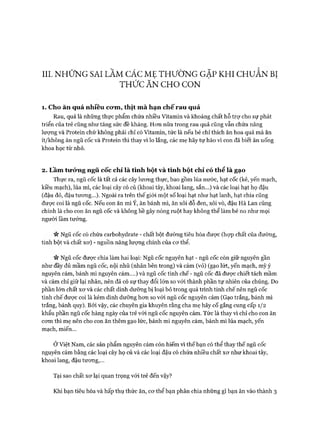 III. NHỮNG SAI LẦM CÁC MẸ THƯỜNG GẶP KHI CHUẮN BỊ
THỨCĂNCHOCON
1. Cho ăn quá nhiêu co*m, thịt m à hạn chế rau quả
Rau, quả là những thực phẩm chứa nhiều Vitamin và khoáng chất hỗ trự cho sự phát
triển của trẻ cũng như tăng sức đề kháng. Hon nữa trong rau quả cũng vẫn chứa năng
lượng và Protein chứ không phải chỉ có Vitamin, tức là nếu bé chỉ thích ăn hoa quả mà ăn
ít/không ăn ngũ cốc và Protein thì thay vì lo lắng, các mẹ hãy tự hào vì con đã biết ăn uống
khoa học từ nhỏ.
2. Lầm tirỏ*ng ngũ cốc chỉ là tinh bột và tinh bột chỉ có thể là gạo
Thực ra, ngũ cốc là tất cả các cây lưong thực, bao gồm lúa nước, hạt cốc (kế, yến mạch,
kiều mạch), lúa mì, các loại cây có củ (khoai tây, khoai lang, sắn...) và các loại hạt họ đậu
(đậu đỏ, đậu tưong...). Ngoài ra trên thế giói một số loại hạt như hạt lanh, hạt chia cũng
đưực coi là ngũ cốc. Nếu con ăn mì Ý, ăn bánh mì, ăn xôi đỗ đen, xôi vò, đậu Hà Lan cũng
chính là cho con ăn ngũ cốc và không hề gây nóng ruột hay không thể làm bé no như mọi
người lầm tưởng.
« Ngũ cốc có chứa carbohydrate - chất bột đường tiêu hóa được (họp chất của đường,
tinh bột và chất xơ) - nguồn năng lượng chính của cơ thể.
« Ngũ cốc được chia làm hai loại: Ngũ cốc nguyên hạt - ngũ cốc còn giữ nguyên gần
như đầy đủ mầm ngũ cốc, nội nhũ (nhân bên trong) và cám (vỏ) (gạo lứt, yến mạch, mỳ ý
nguyên cám, bánh mì nguyên cám....) và ngũ cốc tinh chế - ngũ cốc đã được chiết tách mầm
và cám chỉ giữ lại nhân, nên đã có sự thay đổi lớn so với thành phần tự nhiên của chúng. Do
phần lớn chất xơ và các chất dinh dưỡng bị loại bỏ trong quá trình tinh chế nên ngũ cốc
tinh chế được coi là kém dinh dưỡng hơn so vói ngũ cốc nguyên cám (Gạo trắng, bánh mì
trắng, bánh quy). Bởi vậy, các chuyên gia khuyên rằng cha mẹ hãy cố gắng cung cấp 1/2
khẩu phần ngũ cốc hàng ngày của trẻ vói ngũ cốc nguyên cám. Tức là thay vì chỉ cho con ăn
cơm thì mẹ nên cho con ăn thêm gạo lức, bánh mì nguyên cám, bánh mì lúa mạch, yến
mạch, miến...
Ở Việt Nam, các sản phẩm nguyên cám còn hiếm vì thế bạn có thể thay thế ngũ cốc
nguyên cám bằng các loại cây họ củ và các loại đậu có chứa nhiều chất xơ như khoai tây,
khoai lang, đậu tương,...
Tại sao chất xơ lại quan trọng với trẻ đến vậy?
Khi bạn tiêu hóa và hấp thụ thức ăn, cơ thể bạn phân chia những gì bạn ăn vào thành 3
 