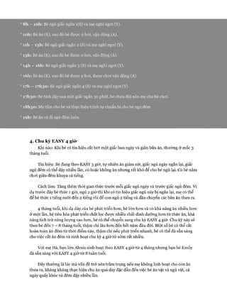 ° 8h —ìoh: Bé ngủ giấc ngắn i(S) và mẹ nghỉ ngoi (Y).
° ìoh: Bé ăn (E), sau đó bé được ự hoi, vận động (A).
° n h - 13I1: Bé ngủ giấc ngắn 2 (S) và mẹ nghỉ ngoi (Y).
013I1: Bé ăn (E), sau đó bé đưực ự hoi, vận động (A).
014I1 —i6h: Bé ngủ giấc ngắn 3 (S) và mẹ nghỉ ngoi (Y).
0i6h: Bé ăn (E), sau đó bé đưực ự hoi, được choi vận động (A).
017I1 —17I130: Bé ngủ giấc ngắn 4 (S) và mẹ nghỉ ngoi (Y).
017I130: Bé tỉnh dậy sau một giấc ngắn 30 phút, bé chưa đói nến mẹ cho bé choi.
018I130: Mẹ tắm cho bé và thực hiện trình tự chuẩn bị cho bé ngủ đêm
0ìọh: Bé ăn và đi ngủ đêm luôn.
4. Chu kỳ EA SY 4 giò’
Khi nào: Khi bé có tín hiệu cắt bớt một giấc ban ngày và giãn bữa ăn, thường ở mốc 3
tháng tuổi.
Tín hiệu: Bé đang theo EASY 3 giờ, tự nhiên ăn giảm sút, giấc ngủ ngày ngắn lại, giấc
ngủ đêm có thể dậy nhiều lần, có hoặc không ăn nhưng rất khó để cho bé ngủ lại. Có bé nằm
choi giữa đêm khuya cả tiếng.
Cách làm: Tăng thêm thòi gian thức trước mỗi giấc ngủ ngày và trước giấc ngủ đêm. Ví
dụ trước đây bé thức 1 giờ, ngủ 2 giờ thì khi có tín hiệu giấc ngủ này bị ngắn lại, mẹ có thể
để bé thức 1 tiếng rưỡi đến 2 tiếng rồi để con ngủ 2 tiếng và dần chuyển các bữa ăn thưa ra.
4 tháng tuổi, khi dạ dày của bé phát triển hon, bé lớn hem và có khả năng ăn nhiều hem
ở một lần, hệ tiêu hóa phát triển chắt lọc được nhiều chất dinh dưỡng hem từ thức ăn, khả
năng tích trữ năng lượng cao hem, bé có thể chuyển sang chu kỳ EASY 4 giờ. Chu kỳ này sẽ
theo bé đến 7 - 8 tháng tuổi, thậm chí lâu hem đến hết năm đầu đòi. Một số bé có thể cắt
hoàn toàn ăn đêm từ thòi điểm này, thậm chí nếu phát triển nhanh, bé có thể đã sẵn sàng
cho việc cắt ăn đêm và sinh hoạt chu kỳ 4 giờ từ sớm rất nhiều.
Vói mẹ Hà, bạn lớn Alexis sinh hoạt theo EASY 4 giờ từ 4 tháng nhưng bạn bé Emily
đã sẵn sàng vói EASY 4 giờ từ 8 tuần tuổi.
Đây thường là lúc mà vấn đề trở nên trầm trọng nếu mẹ không linh hoạt cho con ăn
thưa ra, khăng khăng thực hiện cho ăn quá dày đặc dẫn đến việc bé ăn vặt và ngủ vặt, cả
ngày quấy khóc và đêm dậy nhiều lần.
 