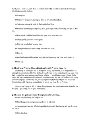 thành phần - chất béo, chất đạm, và carbohydrate. Một vài chất carbohydrate không thể
tiêu hóa được gọi là chất xơ.
Chất xơ giúp:
Giữ nước trong ruột già và giúp thức ăn tiêu hóa nhanh hơn.
V* Tránh táo bón và các bệnh về đường tiêu hóa khác.
Giúp ổn định lượng đường trong máu, giảm nguy cơ bị tiểu đường, béo phì và đau
tim.
« Loại bỏ các chất bẩn bám bên trong răng, ngăn ngừa sâu răng.
Các thực phẩm giàu chất xơ bao gồm:
« Ngũ cốc nguyên hạt/ nguyên cám
n Thực phẩm họ đậu (Đậu tương, đậu đen, đậu xanh)
« Rau củ.
>v Các loại hạt và quả hạch (hạt bí đỏ, hạt hướng dương, hạt chia, hạnh nhân...)
n Trái cây.
3. Chú trọng Protein động vật m à quên mất Protein thực vật
Tôi đã thấy có những mẹ con 16 tháng tuổi không chịu ăn thịt, cá lo lắng đến mất ăn
mất ngủ vì sợ con thiếu chất. Tuy nhiên:, lượng Protein bé cần nhận được trong ngày ở trẻ
dưới 1 tuổi có đủ trong sữa và trung bình ở trẻ trên 1 - 3 tuổi là I5gr/ngày (Chuẩn chỉ là
tương đối, hãy dựa vào nhu cầu của con). Protein có trong thịt, các chế phẩm từ sữa, trứng
(Protein động vật). Các loại họ đậu, các loại ngũ cốc họ hạt và quả hạch, đậu phụ, nấm
(Protein thực vật). Ngoài ra, trong dầu ăn và rau củ quả cũng đều có Protein.
Tóm lại, con không ăn thịt cá thì mẹ đừng bận tâm nhé, cho con ăn thêm chút dầu, ăn
đậu phụ, 1 quả trứng, rau củ quả... là được rồi.
4. Cho con ăn quá nhiêu các thực phẩm chứa đưcVng
Các tác hại của đường cho trẻ gồm có:
Ví Gây tăng glucoza trong máu, suy nhược và mệt mỏi
Vv Tăng nguy cơ béo phì, tiểu đường và bệnh tim mạch Ảnh hưởng đến sức đề kháng
của cơ thể
Vv Gây sâu răng
 