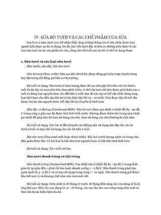 IV. SỮA BÒ TƯƠI VÀ CÁC CHÊ PHÂM CỬA SỮA
Sau hơn 2 năm nuôi con, tôi nhận thấy rằng những thông tin về sữa chưa được mọi
người hiểu thực sự đủ và đúng. Do đó, bài viết dưới đây sẽ đưa ra những kiến thức về các
loại sữa tươi và các sản phẩm từ sữa, cũng như độ tuổi mà các bé có thể sử dụng được.
1. Sữ a tirod và các loại sữ a tiro*i
Sữa nước, sữa đặc, bột sữa tưoi
Sữa bò tưcrì (Raw milk): Sữa sau khi vắt từ bò, được đóng gói luôn hoặc thanh trùng
hay tiệt trùng rồi đóng gói bán ra thị trường.
Độ tuổi sử dụng: Sữa tươi có hàm lượng đạm rất cao nến gây khó tiêu vói trẻ dưói 1
tuổi do dạ dày và men tiêu hóa chưa phát triển, vì thế sữa tươi chỉ nên được giói thiệu sau 1
tuổi và dùng loại nguyên kem cho đến khi 2 tuổi. Sau đó các mẹ có thể cân nhắc dùng sang
loại tách kem cho đến tận khi trẻ có tín hiệu dậy thì (li - 12 tuổi). Giai đoạn dậy thì trẻ cần
được cho ăn sữa nguyên kem, hết dậy thì lại chuyển về tách kem.
Sữa đặc có đường (Condensed Miỉk): Sữa bò tươi được gia nhiệt ở nhiệt độ 85 - 90 độ
c trong vòng 2 giây sau đó được tách bớt 60% nước. Đường được thêm vào trong quá trình
gia nhiệt để giúp kéo dài hạn sử dụng của sữa. Hạn sử dụng của sữa thường là một năm.
Độ tuổi sử dụng: Các bác sĩ đều khuyến cáo không nên sử dụng sữa đặc cho các bé
dưới 2 tuổi và hạn chế sử dụng cho các bé trên 2 tuổi.
Bột sữa tưoi (Poiuered milk hoặc dried milk): Bốc hơi 100% lượng nước có trong sữa.
Bảo quản được lâu. Có hai loại là bột sữa tươi nguyên kem và bột sữa tươi tách kem.
Độ tuổi sử dụng: Từ 1 tuổi trở lên.
Sữa tircri thanh trùng và tiệt trùng
Sữa thanh trùng (Pasteurized Milk): Gia nhiệt sữa ởnhiệt độ 85 - 90 độ c trong thời
gian từ 30 giây đến 1 phút rồi làm lạnh nhanh xuống 1 - 2 độ c. Sữa thanh trùng phải bảo
quản lạnh từ 3- 5 độ c và có hạn sử dụng trong vòng 7 - 1 0 ngày. Sữa thanh trùng giữ được
hầu hết mùi vị và khoáng chất như sữa tươi mói vắt.
Độ tuổi sử dụng: Sớm nhất là 18 tháng vì trước 18 tháng khả năng các con dùng sẽ bị dị
ứng khá cao. Nếu cho con dùng từ 12 -18 tháng, các mẹ cần cho con uống tùng chút một và
theo dõi kĩ các biểu hiện của bé.
 