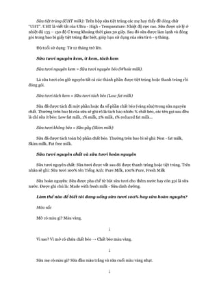 Sữa tiệt trùng (UHT milk): Trên hộp sữa tiệt trùng các mẹ hay thấy đề dòng chữ
“UHT”. UHT là viết tắt của Ultra - High - Temparature: Nhiệt độ cực cao. Sữa được xử lý ở
nhiệt độ 135 - 150 độ c trong khoảng thòi gian 30 giây. Sau đó sữa đưực làm lạnh và đóng
gói trong bao bì giấy tiệt trùng đặc biệt, giúp hạn sử dụng của sữa từ 6 - 9 tháng.
Độ tuổi sử dụng: Từ 12 tháng trở lên.
Sữa tircri nguyên kem, ít kem, tách kem
Sữa tưoi nguyên kem = Sữa tưoi nguyên béo (Whole milk).
Là sữa tưoi còn giữ nguyên tất cả các thành phần được tiệt trùng hoặc thanh trùng rồi
đóng gói.
Sữa tưoi tách kem = Sữa tưcrì tách béo (Lowfat milk)
Sữa đã được tách đi một phần hoặc đa số phần chất béo (váng sữa) trong sữa nguyên
chất. Thường trên bao bì của sữa sẽ ghi rõ là tách bao nhiêu % chất béo, các tên gọi sau đều
là chỉ sữa ít béo: Low fat milk, 1%milk, 2% milk, 1%reduced fat milk...
Sữa tưcrì không béo = Sữa gầy (Skim milk)
Sữa đã được tách toàn bộ phần chất béo. Thường trên bao bì sẽ ghi: Non - fat milk,
Skim milk, Fat free milk.
Sữa tiroà nguyên chất và sữa tưoà hoàn nguyên
Sữa tưoi nguyên chất: Sữa tưoi đưực vắt sau đó được thanh trùng hoặc tiệt trùng. Trên
nhãn sẽ ghi: Sữa tưoi 100% tên Tiếng Anh: Pure Milk, 100% Pure, Fresh Milk
Sữa hoàn nguyên: Sữa được pha chế từ bột sữa tưoi cho thêm nước hay còn gọi là sữa
nước. Được ghi chú là: Made with íresh milk - Sữa dinh dưỡng.
Làm thếnào đê biết tôi đang uống sữa twod 100% hay sữa hoàn nguyên?
Màu sắc
Mỡ có màu gì? Màu vàng.
ị
Vi sao? Vì mỡ có chứa chất béo —>Chất béo màu vàng.
ị
Sữa mẹ có màu gì? Sữa đầu màu trắng và sữa cuối màu vàng nhạt.
ị
 