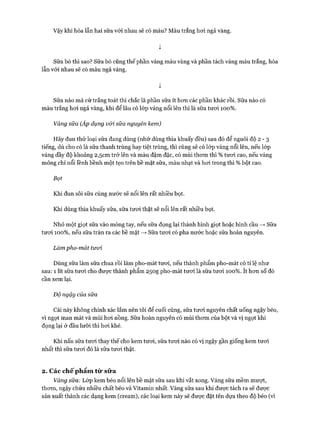 Vậy khi hòa lẫn hai sữa với nhau sẽ có màu? Màu trắng hoi ngả vàng.
ị
Sữa bò thì sao? Sữa bò cũng thế phần váng màu vàng và phần tách váng màu trắng, hòa
lẫn vói nhau sẽ có màu ngả vàng.
ị
Sữa nào mà cứ trắng toát thì chắc là phần sữa ít hon các phần khác rồi. Sữa nào có
màu trắng hoi ngả vàng, khi để lâu có lóp váng nổi lên thì là sữa tưoi 100% .
Váng sữa (Áp dụng vối sữa nguyên kem)
Hãy đun thử loại sữa đang dùng (nhớ dùng thìa khuấy đều) sau đó để nguôi độ 2 - 3
tiếng, dù cho có là sữa thanh trùng hay tiệt trùng, thì cũng sẽ có lóp váng nổi lên, nếu lóp
váng dầy độ khoảng 2,5cm trở lên và màu đậm đặc, có mùi thom thì % tưoi cao, nếu váng
mỏng chỉ nổi lềnh bềnh một tẹo trên bề mặt sữa, màu nhạt và hoi trong thì % bột cao.
Bọt
Khi đun sôi sữa cùng nước sẽ nổi lên rất nhiều bọt.
Khi dùng thìa khuấy sữa, sữa tưoi thật sẽ nổi lên rất nhiều bọt.
Nhỏ một giọt sữa vào móng tay, nếu sữa đọng lại thành hình giọt hoặc hình cầu —>Sữa
tưoi 100% , nếu sữa tràn ra các bề mặt —>Sữa tưoi có pha nước hoặc sữa hoàn nguyên.
Làm pho-mát tươi
Dùng sữa làm sữa chua rồi làm pho-mát tưoi, nếu thành phẩm pho-mát có tỉ lệ như
sau: 1 lít sữa tưoi cho đưực thành phẩm 250g pho-mát tưoi là sữa tưoi 100% . ít hon số đó
cần xem lại.
Độ ngậy của sữa
Cái này không chính xác lắm nên tôi để cuối cùng, sữa tưoi nguyên chất uống ngậy béo,
vì ngọt man mát và mùi hoi nồng. Sữa hoàn nguyên có mùi thom của bột và vị ngọt khi
đọng lại ở đầu lưỡi thì hoi khé.
Khi nấu sữa tưoi thay thế cho kem tưoi, sữa tưoi nào có vị ngậy gần giống kem tưoi
nhất thì sữa tưoi đó là sữa tưoi thật.
2. Các ch ế p hẩm từ sữ a
Váng sữa: Lóp kem béo nổi lên bề mặt sữa sau khi vắt xong. Váng sữa mềm mưựt,
thom, ngậy chứa nhiều chất béo và Vitamin nhất. Váng sữa sau khi đưực tách ra sẽ đưực
sản xuất thành các dạng kem (cream), các loại kem này sẽ đưực đặt tên dựa theo độ béo (ví
 