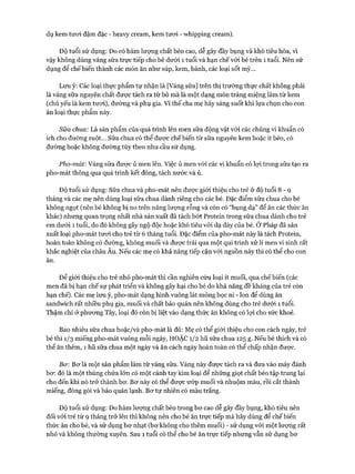 dụ kem tươi đậm đặc - heavy cream, kem tươi - whipping cream).
Độ tuổi sử dụng: Do có hàm lượng chất béo cao, dễ gây đầy bụng và khó tiêu hóa, vì
vậy không dùng váng sữa trực tiếp cho bé dưới 1 tuổi và hạn chế với bé trên 1 tuổi. Nên sử
dụng để chế biến thành các món ăn như súp, kem, bánh, các loại sốt mỳ...
Lưu ý: Các loại thực phẩm tự nhận là [Váng sữa] trên thị trường thực chất không phải
là váng sữa nguyên chất được tách ra từ bò mà là một dạng món tráng miệng làm từ kem
(chủ yếu là kem tươi), đường và phụ gia. Vì thế cha mẹ hãy sáng suốt khi lựa chọn cho con
ăn loại thực phẩm này.
Sữa chua: Là sản phẩm của quá trình lên men sữa động vật vói các chủng vi khuẩn có
ích cho đường ruột... Sữa chua có thể được chế biến từ sữa nguyên kem hoặc ít béo, có
đường hoặc không đường tùy theo nhu cầu sử dụng.
Pho-mát: Váng sữa được ủ men lên. Việc ủ men với các vi khuẩn có lợi trong sữa tạo ra
pho-mát thông qua quá trình kết đông, tách nước và ủ.
Độ tuổi sử dụng: Sữa chua và pho-mát nên được giói thiệu cho trẻ ở độ tuổi 8 - 9
tháng và các mẹ nên dùng loại sữa chua dành riêng cho các bé. Đặc điểm sữa chua cho bé
không ngọt (nên bé không bị no trên năng lượng rỗng và còn có “bụng dạ” để ăn các thức ăn
khác) nhưng quan trọng nhất nhà sản xuất đã tách bớt Protein trong sữa chua dành cho trẻ
em dưới 1 tuổi, do đó không gây ngộ độc hoặc khó tiêu vói dạ dày của bé. Ở Pháp đã sản
xuất loại pho-mát tươi cho trẻ từ 6 tháng tuổi. Đặc điểm của pho-mát này là tách Protein,
hoàn toàn không có đường, không muối và được trải qua một qui trình xử lí men vi sinh rất
khắc nghiệt của châu Âu. Nếu các mẹ có khả năng tiếp cận vói nguồn này thì có thể cho con
ăn.
Đê’ giới thiệu cho trẻ nhỏ pho-mát thì cần nghiên cứu loại ít muối, qua chế biến (các
men đã bị hạn chế sự phát triển và không gây hại cho bé do khả năng đề kháng của trẻ còn
hạn chể). Các mẹ lưu ý, pho-mát dạng hình vuông lát mỏng bọc ni - lon để dùng ăn
sandwich rất nhiều phụ gia, muối và chất bảo quản nên không dùng cho trẻ dưới 1 tuổi.
Thậm chí ở phương Tây, loại đó còn bị liệt vào dạng thức ăn không có lọi cho sức khoẻ.
Bao nhiêu sữa chua hoặc/và pho-mát là đủ: Mẹ có thể giói thiệu cho con cách ngày, trẻ
bé thì 1/3 miếng pho-mát vuông mỗi ngày, HOẶC 1/2 hũ sữa chua 125 g. Nếu bé thích và có
thể ăn thêm, 1 hũ sữa chua một ngày và ăn cách ngày hoàn toàn có thể chấp nhận được.
Bơ: Bơ là một sản phẩm làm từ váng sữa. váng này được tách ra và đưa vào máy đánh
bơ: đó là một thùng chứa lớn có một cánh tay kim loại để những giọt chất béo tập trung lại
cho đến khi nó trở thành bơ. Bơ này có thể được ưóp muối và nhuộm màu, rồi cắt thành
miếng, đóng gói và bảo quản lạnh. Bơ tự nhiên có màu trắng.
Độ tuổi sử dụng: Do hàm lượng chất béo trong bơ cao dễ gây đầy bụng, khó tiêu nên
đối vói trẻ từ 9 tháng trở lên thì không nên cho bé ăn trực tiếp mà hãy dùng để chế biến
thức ăn cho bé, và sử dụng bơ nhạt (bơ không cho thêm muối) - sử dụng vói một lượng rất
nhỏ và không thường xuyên. Sau 1 tuổi có thể cho bé ăn trực tiếp nhưng vẫn sử dụng bơ
 