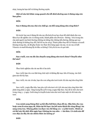 nhạt, lượng ăn hạn chế và không thường xuyên.
M ột sô'càu hỏi khác xoay quanh chủ đê dinh dưỡng sau 6 tháng này còn
bao gôm:
HỎI:
Sau 6 tháng sữa mẹ chả còn chất gì, em đổi sang dùng sữa công thức?
ĐÁP:
Dù trước hay sau 6 tháng thì sữa mẹ vẫn luôn là sự lựa chọn tốt nhất dành cho con.
Khoa học đã nghiến cứu và chứng minh, thành phần sữa (Protein - đường - béo) trong sữa
của một người mẹ bình thường (không ăn kiêng thịt, không tiểu đường, không quá suy
dinh dưỡng) là không thay đổi, bất kể mẹ ăn cái gì. Thành phần thay đổi là Vitamin và muối
khoáng trong sữa, cái đó phụ thuộc vào thực đon hàng ngày của mẹ, và các mẹ có biết
Vitamin và muối khoáng lấy từ đâu ra không? Chủ yếu là rau củ quả nhé.
HỎI:
Sau 1 tuổi, con em đã cần chuyển sang dùng sữa tưữi chưa? Chuyển như
thế nào?
ĐÁP:
Theo kinh nghiệm của các mẹ thì có ba cách:
Sau 1 tuổi, bạn cho con thử từng chút một và không đặt mục tiêu về lượng, vào thòi
gian nào thì tùy bạn.
Sau 1 tuổi, vào các cữ sữa, bạn cho con uống sữa tưoi trước rồi sữa mẹ/sữa công thức
sau.
Sau 1 tuổi, 3 ngày đầu tiến, bạn pha 25% sữa tưoi vói 75% sữa mẹ/sữa công thức thử
phản ứng phân 3 ngày. Tăng lưựng lên 50% trong 3 ngày tiếp theo. Sau đó là 75% sữa tưoi
trong vòng 3 - 5 ngày. Cuối cùng là chuyển hoàn toàn sữa tưoi hoặc một cữ chỉ toàn sữa
tưoi.
HỎI:
Con mình sang tháng thứ 14 bắt đầu biết kén chọn đồ ăn. Đầu bữa cho rau
hoặc cưm là ném ngay đi. Hiện tại thì bạn í ăn hết món thích thì cũng đồng ý ăn
sang cưm/rau. Nhưng phần rau bạn í ăn chỉ bằng 1/2 - 1/3 khi trưức. Mình sự
cứ thế này thì nhữ đến ngày bạn í không ăn rau nữa - > táo bón. Có cách nào để
con chịu ăn đầy đủ các nhóm thức ăn không ạ?
ĐÁP:
 