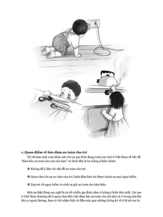 1. Quan điểm vê bảo đảm an toàn cho trẻ
Tôi đã làm một cuộc khảo sát vói các gia đình đang nuôi con nhỏ ở Việt Nam về vấn đề
“đảm bảo an toàn cho con của bạn” và dưới đây là ba luồng ý kiến chính:
Không để ý lắm tói vấn đề an toàn cho trẻ.
V* Quan tâm tói sự an toàn của trẻ, luôn đảm bảo trẻ được tránh xa mọi nguy hiểm.
Vv Dạy trẻ về nguy hiểm và cách tự giữ an toàn cho bản thân.
Một sự thật đáng suy nghĩ là có rất nhiều gia đình nằm ở luồng ý kiến thứ nhất. Các mẹ
ở Việt Nam thường rất ít quan tâm đến việc đảm bảo an toàn cho trẻ nhỏ cả ở trong nhà lẫn
khi ra ngoài đường. Bạn có thể nhận thấy rõ điều này qua những thống kê về tỉ lệ trẻ em bị
 