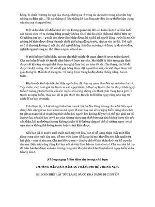 bỏng, bị chấn thương do ngã cầu thang, những ca tử vong do sặc nước trong nhà tắm hay
những ca điện giật... Tất cả những số liệu thống kê đau lòng này đều do sự thiếu thận trọng
của cha mẹ và người lớn.
Một ví dụ khác rất điển hình về việc không quan tâm đến an toàn của trẻ là hình ảnh
các bà mẹ đưa trẻ ra đường bằng xe máy không hề có đai dịu chắc chắn mà chỉ bế trên tay.
Có những em bé 1 - 2 tuổi còn được cho phép đứng, bá vai bá cổ người đằng trước lái xe. Có
những bé khác được đứng lên một chiếc ghế nhựa đằng trước, vịn tay vào tay lái. Trẻ ngồi
xe ô tô thường không có nôi cũi, chỗ ngồi không thắt dây an toàn, trẻ được tự do chơi đùa,
nghịch ngợm trong xe, thò đầu ra ngoài cửa sổ xe...
Ở một luồng ý kiến khác, các mẹ cho thấy mình rất quan tâm tói sự an toàn của trẻ.
Cha mẹ luôn để mắt tới trẻ để đảm bảo trẻ được an toàn. Mọi thiết bị điện trong gia đình
được cất kỹ càng và ngôi nhà được trang bị đảm bảo an toàn tối đa. cầu thang, các lối đi
được rào kỹ lưỡng. Các đồ vật dễ gây bỏng được đặt ngoài tầm vói, các vật nhọn được cất
giấu trong tủ. Mỗi khi đi ra ngoài, trẻ cũng được trang bị đầy đủ từ chống nắng, đai an
toàn...
Đây là một tín hiệu tốt cho thấy người lớn đã thực sự quan tâm đến sự an toàn của trẻ.
Tuy nhiên, việc luôn giữ trẻ tránh xa các nguy hiểm có thực sự tránh cho trẻ được khỏi nguy
hiểm? Luồng ý kiến thứ ba của các mẹ lại cho rằng không cần thiết phải trang bị và giữ trẻ
tránh xa nguy hiểm, thay vào đó là giải thích cho trẻ các mối hiểm nguy cũng như dạy trẻ
cách để tự bảo vệ mình.
Trên thực tế, cả hai luồng ý kiến thứ hai và thứ ba đều đúng nhưng chưa đủ. Nếu quá
chú ý đến việc giữ an toàn cho con mà quên đi việc dạy con về sự nguy hiểm cũng như cách
tự giữ an toàn thì sẽ có những thời điểm khi người lớn không để ý trẻ có thể gặp phải sự cố.
Ngược lại, nếu chỉ dạy bé về an toàn nhưng các trang thiết bị trong nhà không được sắp xếp
cẩn thận, khi ra đường cha mẹ không chuẩn bị kỹ lưỡng cũng có thể có những nguy cơ tai
nạn xảy ra không thể lường trước hoặc tránh khỏi được.
Nếu bạn đã đi xuyên suốt cuốn sách này tói đây, bạn sẽ dễ dàng nhận thấy một điều
rằng trong việc nuôi dạy con, để mọi việc được dễ dàng thì mọi thứ đều nên bắt nguồn từ
hai phía - con và cha mẹ. Cha mẹ hỗ trợ con - Con tự chủ về bản thân dưới sự hỗ trợ của
cha mẹ. Điều này cũng đúng khi bạn nói về việc đảm bảo an toàn cho trẻ. Cha mẹ nên hỗ trự
để đảm bảo trẻ được an toàn nhưng cũng nên khuyến khích trẻ tìm hiểu về nguy hiểm và tự
bảo vệ mình.
N hững nguy hiểm tiềm ẩn trong nhà bạn
HirÓNG DẪN BẢO ĐẢM AN TOÀN CHO BÉ TRONG NHÀ
KHI CON BIẾT LẪY TỨC LÀ BÉ ĐÃ CÓ KHẢ NĂNG DI CHUYỂN
 