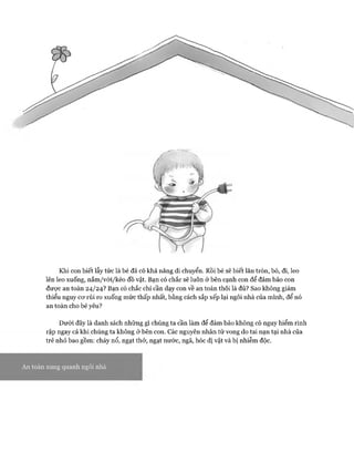 Khi con biết lẫy tức là bé đã có khả năng di chuyển. Rồi bé sẽ biết lăn tròn, bò, đi, leo
lên leo xuống, nắm/với/kéo đồ vật. Bạn có chắc sẽ luôn ở bên cạnh con để đảm bảo con
đưực an toàn 24/24? Bạn có chắc chỉ cần dạy con về an toàn thôi là đủ? Sao không giảm
thiểu nguy cơ rủi ro xuống mức thấp nhất, bằng cách sắp xếp lại ngôi nhà của mình, để nó
an toàn cho bé yêu?
Dưới đây là danh sách những gì chúng ta cần làm để đảm bảo không có nguy hiểm rình
rập ngay cả khi chúng ta không ở bên con. Các nguyên nhân tử vong do tai nạn tại nhà của
trẻ nhỏ bao gồm: cháy nổ, ngạt thở, ngạt nước, ngã, hóc dị vật và bị nhiễm độc.
An toàn xung quanh ngôi nhà
 