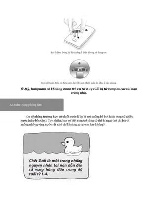 Bịt ổ điện. Dùng để bịt những ổ điện không sử dụng tói.
Máy dò khói. Nếu có điều kiện, hãy lắp một chiếc máy dò khói ở các phòng.
Ở Mỹ, hàng năm có khoảng 2000 trẻ em từ 0-14 tuổi bị tử vong do các tai nạn
trong nhà.
An toàn trong phồng tắm
Đa số những trường họp trẻ đuối nước là do bị roi xuống bể boi hoặc vùng có nhiều
nước (như bồn tắm). Tuy nhiên, bạn có biết rằng trẻ cũng có thể bị ngạt thở khi bị roi
xuống những vùng nước rất nhỏ chỉ khoảng 25-30 cm hay không?
Chết đuôi là một trong những
nguyên nhân tai nạn dẫn đến
tử vong hàng đẩu trong độ
tuổitừ1-4.
y
 