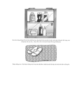 Đảm bảo rằng những đồ vật chứa chất hóa học như thuốc tẩy rửa nhà vệ sinh, nước giặt, dầu gội, tẩy trang, son
móng tay, dao cạo râu... được để xa tầm với của trẻ hoặc để trong tủ khóa lại.
Thảm chống tron. Trải thảm chống tron trong sàn nhà tắm, chuẩn bị một đôi dép cho bé khi bé đến tuổi tập đi.
 