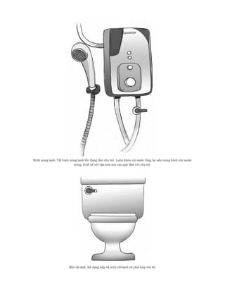 Bình nóng lạnh. T ắt bình nóng lạnh khi đang tắm cho trẻ. Luôn khóa vòi nư ớ c tổng lại nếu trong bình còn nư ớ c
nóng, th iết k ế vòi vặn hoa sen cao quá tầm với của trẻ.
Bồn vệ sinh, s ử dụng nắp vệ sinh với kích c ỡ phù h ợ p với bé.
 