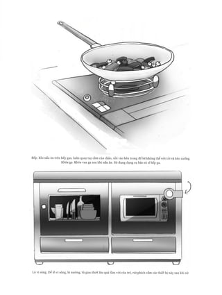 Bếp. Khi nấu ăn trên bếp gas, luôn quay tay cầm của chảo, nồi vào bên trong để bé không th ể với tó i và kéo xuống.
Khóa ga. Khóa van ga sau khi nấu ăn. Sử dụng dụng cụ báo rò rỉ bếp ga.
Lò vi sóng. Để lò vi sóng, lò nư ớ ng, tủ giao th ớ t lên quá tầm vói của trẻ, rú t phích cắm các th iết bị này sau khi sử
 