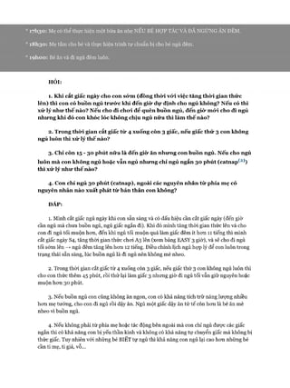 ° I7h3ơ : Mẹ có thể thực hiện một bữa ăn nhẹ NẾU BÉ HỢP TÁC VÀ ĐÃ NGỪNG ĂN ĐÊM.
° 18 I130 : Mẹ tắm cho bé và thực hiện trình tự chuẩn bị cho bé ngủ đêm.
0 ìọ h o o : Bé ăn và đi ngủ đêm luôn.
HỎI:
1. Khi cắt giấc ngày cho con sớm (đồng thời vó*i việc tăng thời gian thức
lên) thì con có buồn ngủ trưức khi đến giò* dự định cho ngủ không? Nếu có thì
xử lý như thế nào? Nếu cho đi chưi để quên buồn ngủ, đến giò* mó*i cho đi ngủ
nhưng khi đó con khóc lóc không chịu ngủ nữa thì làm thế nào?
2. Trong thò*i gian cắt giấc từ 4 xuống còn 3 giấc, nếu giấc thứ 3 con không
ngủ luôn thì xử lý thế nào?
3. Chỉ còn 15 - 30 phút nữa là đến giò* ăn nhưng con buồn ngủ. Nếu cho ngủ
luôn m à con không ngủ hoặc vẫn ngủ nhưng chỉ ngủ ngắn 30 phút (catnap^2))
thì xử lý như thế nào?
4. Con chỉ ngủ 30 phút (catnap), ngoài các nguyên nhân từ phía mẹ có
nguyên nhân nào xuất phát từ bản thân con không?
ĐÁP:
1. Mình cắt giấc ngủ ngày khi con sẵn sàng và có dấu hiệu cần cắt giấc ngày (đến giờ
cần ngủ mà chưa buồn ngủ, ngủ giấc ngắn đi). Khi đó mình tăng thòi gian thức lên và cho
con đi ngủ tối muộn hon, đến khi ngủ tối muộn quá làm giấc đêm ít hon 11 tiếng thì mình
cắt giấc ngày S4, tăng thòi gian thức choi A3 lên (xem bảng EASY 3 giờ), và sẽ cho đi ngủ
tối sớm lên —>ngủ đêm tăng lên hon 12 tiếng. Điều chỉnh lịch ngủ họp lý để con luôn trong
trạng thái sẵn sàng, lúc buồn ngủ là đi ngủ nên không mè nheo.
2. Trong thòi gian cắt giấc từ 4 xuống còn 3 giấc, nếu giấc thứ 3 con không ngủ luôn thì
cho con thức thêm 45 phút, rồi thử lại làm giấc 3 nhưng giờ đi ngủ tối vẫn giữ nguyên hoặc
muộn hon 30 phút.
3. Nếu buồn ngủ con cũng không ăn ngon, con có khả năng tích trữ năng lượng nhiều
hon mẹ tưởng, cho con đi ngủ rồi dậy ăn. Ngủ một giấc dậy ăn tử tế còn hon là bé ăn mè
nheo vì buồn ngủ.
4. Nếu không phải từ phía mẹ hoặc tác động bên ngoài mà con chỉ ngủ đưực các giấc
ngắn thì có khả năng con bị yếu thần kinh và không có khả năng tự chuyển giấc mà không bị
thức giấc. Tuy nhiên vói nhũng bé BIÊT tự ngủ thì khả năng con ngủ lại cao hon những bé
cần ti mẹ, ti giả, vỗ...
 