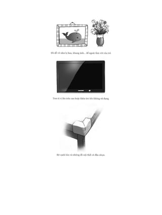 Đồ dễ v ỡ n h ư lọ hoa, khung ảnh... để ngoài tầm vói của trẻ.
Treo ti vi lên trê n cao hoặc khóa tivi khi không sử dụng.
Bịt cạnh bàn và nh ữ n g đồ nội th ấ t có đầu nhọn.
 