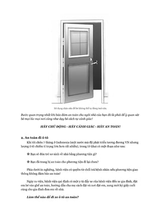 sử dụng chặn cửa để bé không thể tự đóng/mớ cửa.
Bư&c quan trọng nhất khỉ bảo đảm an toàn cho ngôi nhà của bạn đó là phải để ý quan sát
bé mọi lúc mọi noi cũng như dạy bé cách tự cảnh giác!
H ÃY CHỦ ĐỘNG - H Ã Y CẢNH GIÁC - H Ã Y A N TOÀN!
2. An toàn đi ô tô
Khi tôi chửa 7 tháng ở Indonesia (một nước mà độ phát triển tưong đưong VN nhưng
lượng ô tô chiếm tỉ trọng lớn hon rất nhiều), trong tờ khai có một đoạn như sau:
ic Bạn sẽ đón trẻ sơ sinh về nhà bằng phương tiện gì?
ic Bạn đã trang bị an toàn cho phương tiện đi lại chưa?
Phía dưới in nghiêng, bệnh viện có quyền từ chối trả bệnh nhân nếu phương tiện giao
thông không đảm bảo an toàn!
Ngày ra viện, bệnh viện qui định có một y tá đẩy xe của bệnh viện đến xe gia đình, đặt
em bé vào ghế an toàn, hướng dẫn cha mẹ cách đặt và nơi đặt em, xong mới ký giấy cuối
cùng cho gia đình đưa em về nhà.
Làm thếnào đê đi xe ô tô an toàn?
 