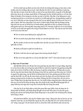 Sở dĩ có một loạt qui định an toàn như trên là do những tính năng an toàn của xe như
túi khí, mở cửa tự động, dây an toàn. Cách đây lâu rồi, khi ô tô mói xuất hiện ở phưong
Tây, khi dây an toàn và túi khí ra đòi, có một số tai nạn thảm khốc, trong đó trẻ bị đặt ngồi
phía trên của xe do va chạm mạnh đã bị vỡ lồng ngực (do lực túi khí quá lớn so vói sức trẻ),
thậm chí bị gẫy cổ do tương tác của dây an toàn và túi khí. Gần đây, ở tại Malaysia có một
trường họp mẹ lái xe và cho hai con (4 tuổi và 2 tuổi) ngồi ghế sau, nhưng không có ghế trẻ
em, tuy có thắt dây an toàn nhưng do bản tính trẻ em nghịch ngựm, bé đã tự mở cửa và bị
ngã ra ngoài. Nếu bạn sinh sống ở các nước có luật về giao thông chặt thì những trường
hợp như vậy cha mẹ có thể bị truy tố trách nhiệm, phạt tiền và nếu vợ chồng li dị thì còn
mất quyền nuôi con. Phương tiện công cộng (taxi) ở ức thường có ghế trẻ em và nếu không
có thì họ sẽ từ chối chở người nếu trong số hành khách có trẻ em. Vậy luật an toàn khi đi lại
có trẻ em là như thế nào?
V* Trẻ em dưới im 20 không được ngồi ghế trên.
V* Trẻ em dưới im 20 phải được cài dây an toàn khi ngồi phía sau xe.
V* Trẻ em khi cài dấy an toàn mà phần chéo của dây cao quá cổ thì cần có booster Seat
(ghế đẩy cao lên).
n Dưới 4 tuổi phải có ghế trẻ em khi đi xe.
n Dưới 1 tuổi nên cho trẻ ngồi ngược theo hướng chuyển động^1).
Khi có trẻ nhỏ ngồi trên xe, bố mẹ nên đặt child - lock^2) cho cánh cửa phía em ngồi.
3. Dạy con về an toàn
Khi bắt đầu biết bò, bé rất háo hức trong khi bạn lại cảm thấy vô cùng lo lắng. Bạn luôn
lo sự bé sẽ bị va đập vào tường hay cạnh tủ khi bò, hoặc bé sẽ ngã từ trên giường xuống đất,
hoặc nếu lơ là bé có thể bò ra đến cầu thang và ngã lăn xuống tầng 1. Để đảm bảo an toàn
cho bé, bạn cần làm thanh chặn cầu thang và bọc hết các cạnh tủ, góc bàn nhọn lại. Trừ khi
có người lớn ngồi cùng, còn lại thì bé sẽ không được bò ở trên giường mà chỉ được thoải
mái bò dưới đất. Các đồ vật sắc nhọn hoặc quá nhỏ cần được cất cao khỏi tầm tay của bé
phòng trường họp bé sẽ nhặt cho vào miệng. Những thứ dễ vỡ cũng được cất vào noi an
toàn. 0 điện được bịt nắp hoặc đưa lên cao. Các thiết bị điện cũng luôn được đảm bảo ngoài
tầm tay vói của bé khi đang sử dụng. Bạn cần chuẩn bị sẵn sàng để bé không gặp bất cứ
nguy hiểm hay trở ngại nào trong việc di chuyển đầy hào hứng của mình.
Hãy dạy bé về các khái niệm cơ bản liên quan đến nguy hiểm, luôn sử dụng các từ
thống nhất và dễ hiểu, mỗi hành động đều gắn vói lời nói, biểu cảm và ví dụ trực quan,
không nên chỉ nói mà không đi kèm hành động hoặc ví dụ cụ thể vì bé sẽ không hiểu, không
hình dung ra được.
Đê’ tránh bé bị BỎNG, hãy dạy bé về khái niệm “nóng”, bằng cách cầm tay bé cho sờ vào
thành ly nước ấm, sờ vào thành bên ngoài của nồi cơm điện khi nồi cơm còn hơi ấm ấm và
nói “nóng, nóng quá” rồi rút nhanh tay bé ra, kèm theo biểu cảm khuôn mặt của mẹ hay
 