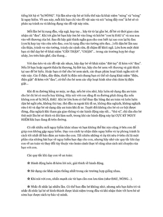tiếng hít hà vì “bị NÓNG”. Vài lần như vậy bé sẽ hiểu thế nào là khái niệm “nóng” và “nóng”
là nguy hiểm. Về sau này, mỗi khi bạn chỉ vào đồ vật nào và nói “nóng đấy con” là bé sẽ có
phản xạ tránh ra và không đụng vào đồ vật này nữa.
Mỗi lần bé bị cụng đầu, vấp ngã, kẹp tay... hãy từ từ lại gần bé, để bé có thòi gian cảm
nhận cái “đau”. Khi tói gần bé bạn hãy ôm bé vào lòng và hỏi bé “con bị ĐAU à” và xoa xoa
vào vết thưong của bé. Sau đó hãy giải thích ngắn gọn cho con biết tại sao con lại bị đau
(con bị kẹp tay vào cửa nên đau, con bị cụng đầu vào tường nên đau...) rồi dặn bé lần sau
cẩn thận, tránh va vào tường, tránh các cánh cửa, đi chậm để khỏi ngã. Lớn hon một chút
bạn có thể dạy bé về khái niệm “CẨN THẬN”, “CHẬM”... trong các trường họp bé chạy
nhảy, leo trèo bàn ghế, cầu thang...
Vói dao kéo và các đồ vật sắc nhọn, hãy dạy bé về khái niệm “đứt tay” đi kèm vói “đau”.
Nếu lỡ bạn hoặc người thân bị thưong, bị đứt tay, hãy cho bé xem vết thưong và giải thích
tại sao để bé hiểu. Hoặc bạn có thể cho bé xem sách, các đoạn phim hoạt hình ngắn nói về
việc này. Các ổ điện, dây điện, thiết bị điện nói chung bạn có thể sử dụng khái niệm “điện,
điện giật” đi kèm vói “đau”, có thể cho bé xem các clip hoạt hình như chú chim bị điện
giật...
Khi đi ra đường bằng xe máy, xe đạp, nếu bé còn nhỏ, hãy luôn sử dụng dịu an toàn
cho bé dù bé có muốn hay không. Hãy nói vói con rằng đi ra đường phải dùng dịu nếu
không con sẽ bị NGÃ, ĐAU. Khi bé lớn hơn có thể thay dịu bằng đai an toàn và luôn luôn
dặn bé ngồi yên, không thò tay, thò đầu ra ngoài khi đi xe, không đùa nghịch, không nghịch
cửa ô tô và dạy bé sử dụng dây an toàn khi đi xe. Tuyệt đối không cho bé có cơ hội được
đứng, đùa nghịch khi tham gia giao thông vì các hành động này rất... “thú vị”, chỉ cần cho bé
thử một lần bé sẽ thích và đòi làm suốt, trong khi các hành động này lại cự c KỲ NGUY
HIẾM khi bạn đang đi trên đường.
Có rất nhiều mối nguy hiểm khác nhau và bạn không thể lúc nào cũng ở bên con để
giúp con không gặp nguy hiểm. Dạy con cách tự nhận diện nguy hiểm và tự phòng tránh là
cách tốt nhất để bảo đảm an toàn cho con. Tất nhiên những ví dụ tôi nêu ở trên chỉ là một
phần của những bài học về nguy hiểm bạn dạy cho con, nhưng hãy nhớ các quy tắc khi dạy
con về an toàn và thay đổi tùy thuộc vào hoàn cảnh thực tế cũng như cách nói chuyện của
bạn vói con.
Các quy tắc khi dạy con về an toàn:
ic Hành động luôn đi kèm lời nói, giải thích về hành động.
V* Sử dụng các khái niệm thống nhất trong các trường họp giống nhau.
ic Khi nói với con, nhấn mạnh các từ bạn cần con lưu tâm (như ĐAU, NÓNG...).
n Nhắc đi nhắc lại nhiều lần. Có thể ban đầu bé không nhớ, nhưng nếu bạn kiên trì và
nhắc đi nhắc lại bé sẽ hình thành được khái niệm trong đầu và khi nhận thức tốt hơn bé sẽ
sớm học được cách tự bảo vệ mình.
 