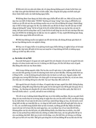ic Khi nói vói con nên nói chậm rãi, rõ ràng nhưng không quá to hoặc la hét làm con
sợ. Hãy luôn giữ thái độ bình tĩnh và kiên nhẫn. Đây cũng là cách giúp con biết cách giữ
đưực bình tĩnh trước các tình huống nguy hiểm.
V* Không được lạm dụng các khái niệm nguy hiểm để nói dối con. Một số cha mẹ khi
dạy cho con biết về khái niệm “NÓNG” thường sử dụng “nóng” làm công cụ để khiến con
tránh xa các đồ vật mà cha mẹ không muốn con sờ vào (dù nó không hề nóng). Hành động
này có thể có hiệu quả ngay lúc đó, tuy nhiên nếu sau đó bé sờ được vào đồ vật này và biết
rằng nó không hề “nóng” thì bé sẽ hoặc là bị rối và khó hiểu (tại sao mẹ lại bảo cái này là
nóng, thế nào mói là nóng thực sự??), hoặc là bé sẽ mất lòng tin vào lòi nói của bạn (lần sau
bạn nói NÓNG bé sẽ không tin và vẫn lao vào sờ, nghịch). Vì vậy, tuyệt đối không lạm dụng
các khái niệm nguy hiểm để nói dối con.
« Nếu bạn không muốn con nghịch các đồ vật thì hãy cất chúng đi hoặc giải thích rõ
tại sao bạn không muốn con nghịch chúng.
Vv Dạy con về nguy hiểm và tự phòng tránh nguy hiểm không có nghĩa là bạn sẽ bỏ mặc
con sau đó, hãy luôn để mắt tói bé mọi noi mọi lúc vì bạn không thể biết có những nguy
hiểm gì có thể xảy đến vói bé.
4. An toàn và sọ* hãi
Sau một thòi gian ít ỏi quan sát cách người lớn nói chuyện vói con trẻ và người lớn nói
chuyện vói nhau trước mặt con trẻ ở những noi đã đi qua, tôi đúc kết đưực một số gạch
đầu dòng nho nhỏ các mẹ tham khảo:
Một trong những nguyên nhân Tây họ cho con đi ngủ sớm vì như ngầm hiểu thì 20h
các con nhỏ lên giường và 20h tối chưong trình thòi sự mói bắt đầu. Chưong trình thòi sự
ở Pháp là PG - 12 tức là không khuyến khích cho trẻ dưới 12 tuổi xem. Nguyên nhân: thế
giói ngày nay tưong đối hỗn loạn vói chém giết và tai nạn trong các bản tin, và trẻ em chưa
cần tiếp cận vói những thông tin như thế. Tại sao? Bạn đọc đến cuối sẽ rõ.
Khi người lớn nói chuyện vói nhau, về người này tai nạn, người kia chết, khủng hoảng
ở Philippin, động đất sóng thần hay đon giản chỉ là một người nào đó bị giật túi quay dơ ra
đường.... họ thường nói chuyện đó vói nhau khi không có trẻ em bên cạnh, đặc biệt trẻ ở
lứa tuổi thiếu niên 6 - 1 4 tuổi, cái tuổi tò mò và hiếu kỳ.
Tôi rất tò mò vì những hành động thế này và có hỏi nhiều mẹ khác, thì các mẹ giải thích
rằng các mẹ muốn duy trì sự trong sáng và ngây thơ của con lâu nhất có thể, con được trang
bị các kiến thức về an toàn từ rất sớm (100% học sinh đi học bằng xe bus, dù chỉ mói 3 tuổi
cũng biết cài dây an toàn khi lên xe, và cũng tự biết mình chưa đủ tuổi ngồi ghế trên của xe
ô - tô), các con biết trang bị kiến thức tự bảo vệ mình, tự đóng gói đồ đạc thậm chí thuốc
men (vói các trẻ bị hen) đủ cho một ngày học, các con được học về an toàn khi đi biển....
Nhưng phần còn lại của thế giới, cái phần khủng khiếp của thảm hoạ tự nhiên, của chết
chóc và của sự huỷ hoại nhân tính của những cá nhân điên loạn, các mẹ giữ phần đó lại và
các con không cần biết. Một mẹ có nói vói tôi rằng: con cần biết bảo vệ nhưng con không
cần quá sợ hãi vối mọi thứ. Thế giói quá rộng lớn và bố mẹ không để sự sợ hãi của bố mẹ
 