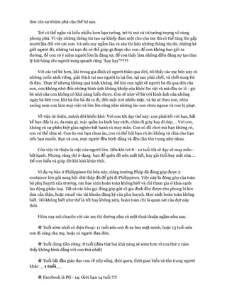 làm cản sự khám phá của thế hệ sau.
Trẻ có thể nghe và hiểu nhiều hơn bạn tưởng, trẻ tò mò và trí tưởng tượng vô cùng
phong phú. Vì vậy những thông tin tạo sự khiếp đảm một cho cha mẹ thì có thể tăng lên gấp
mười lần đối vói các con. Và nếu suy ngẫm lâu và sâu thì liệu những thông tin đó, những kẻ
giết người đó, những tai nạn đó có thể giúp gì được cho con: để con không bao giờ ra
đường, để con có ý niệm người lớn là đáng sợ, để con thấy làm những điều đáng sự tạo tâm
lý hãi hùng cho người xung quanh cũng “hay hay”????
Vói các trẻ bé hơn, khi trong gia đình có người thân qua đòi, tôi thấy các mẹ bên này có
những cuốn sách riêng, giải thích tại sao người ta lại ốm, tại sao phải chết, và chết xong thì
đi đâu. Thực tế nhưng không quá kinh khủng. Đê’ khi con nghĩ về người bà đã qua đời của
con, con không nhớ đến những hình ảnh khủng khiếp của khóc lóc vật vã mà đầu óc lô - gic
bé nhỏ của con không có khả năng hiểu được. Con sẽ nhớ về bà với hình ảnh của những
ngày bà bên con, khi bà ốm bà đã ra đi, đến một nơi nhiều mây, và bà sẽ theo con, nhìn
xuống xem con làm mọi việc và lớn lên cũng như những lúc con chưa ngoan và con bị phạt.
về việc từ thiện, mảnh đòi khốn khó: Với con tôi dạy thế này: con phải tốt vói bạn, bất
kể bạn đấy là ai, da màu gì, mặc quần áo lành hay rách, chân đi giày hay đi dép.... v ó i con,
không có sự phân biệt giàu nghèo bất hạnh và may mắn. Con có đồ chơi mà bạn không có,
con có thể chia sẻ. Con ăn mà bạn chưa ăn, con có thể hỏi bạn có ăn không và chia cho bạn
nếu bạn muốn. Bạn và con, mọi người đều bình đẳng và đều cần tôn trọng như nhau.
Còn việc từ thiện là việc của người lớn. Đến khi trẻ 8 - 1 0 tuổi tôi sẽ dạy về may mắn -
bất hạnh. Nhưng cũng chỉ ở dạng: bạn để quên đồ nên mất hết, hay gió thổi bay mất nhà....
Đê’ con hiểu và giúp đỡ khi khó khăn thôi.
Ví dụ vụ bão ở Philippines thì bên này, riêng trường Pháp đã đóng góp được 2
Container lớn gửi sang hội chữ thập đỏ để gửi đi Philippines. Việc này là đóng góp của toàn
bộ phụ huynh của trường, các học sinh hoàn toàn không biết và chỉ tham gia ở khía cạnh
lao động phân loại. Tất cả các kêu gọi đóng góp gửi về gia đình đều được cho phong bì kín
dán cẩn thận, hoặc email vào tài khoản đăng ký của phụ huynh. Học sinh hoàn toàn không
biết. Tôi không biết như thế là tốt hay không nữa, hoàn toàn chỉ là quan sát của đợt này
thôi.
Hôm nay nói chuyện vói các mẹ thì dường như có một thoả thuận ngầm như sau:
Tuổi sớm nhất có điện thoại: 11 tuổi nếu con đi xe bus một mình, hoặc 13 tuổi nếu
con đi cùng cha mẹ, hoặc có người đưa đón.
Tuổi dùng tiền riêng: 8 tuổi (đứa thứ hai khả năng sẽ sớm hơn vì con thứ 2 cảm
thấy không bình đẳng vói con thứ nhất)
Tuổi bắt đầu giáo dục con về nếp sống, thói quen, thòi gian biểu và tôn trọng người
khác: _ 1 tu ổi__
it Facebooklà PG -14 : Giới hạn 14 tu ổ i!!!!
 