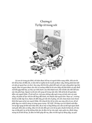 Chương 6
Tự lập từ trong nôi
Là con út trong gia đình, tôi luôn được bố mẹ và người thân cưng chiều. Khi còn bé
tôi rất tự hào về điều đó, vì như thếcó nghĩa là tôi muốn gì được nấy, không phải làm bất
cứ việc gì ngoài học và choi. Sau này, khi l&n lên, phải đối mặt vói cuộc sống phức tạp bên
ngoài, đứa trẻ quen được che chở và nuông chiều là tôi cảm thấy rất khó khăn và yếu đuối
mỗi khi gặp thất bại, sợ hãi, tự ti khi bư&c vào thử thách mói, bối rối khỉ cần tiết chếcảm
xúc cho phù họp. Ngoài ra tôi còn rất vụng về trong việc nhà. Tất cả là do tôi quá dựa
dẫm vào người khác. Ở cái tuổi 20, trải qua những vấp ngã trong cả tình cảm và cuộc
sống, tôi phải nỗ lực rất lón để thay đổi mình, trở thành một người lốn “thực sự”, trưởng
thành và độc lập hon, thậm chí đến bấy giờ dù rất cố gắng, tôi vẫn chưa hoàn toàn thoát
khỏi thối quen ỷ lại vào ngưòi khác. Đó cũng là lúc tôi tự nhủ, sau này nếu có con, tôỉ sẽ
phải dạy con một kĩ năng vô cùng quan trọng: T ự LẬP. Tôi dạy con trử thành một đứa
trẻ tự lập ngay từ khi mói chào đòi, dù có mẹ ru hay không con vẫn có thể ngủ ngon lành
một giấc đêm dài 12 tiếng, đứa trẻ chỉ cần đến giờ com là tự giác chuẩn bị bàn ăn, đi rửa
tay và lấy ghế, tự xử lý những thức ăn, là đứa trẻ tự rửa mặt, mặc quần áo, đánh răng,
mang ba lô khi đi học, là đứa trẻ biết giúp đỡ mẹ, đứa trẻ khi ngã tự đứng dậy, tự giải
 