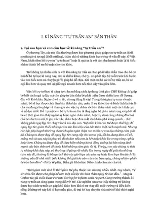 I. Kĩ NĂNG “TựTRẤN AN” BẢN THÂN
1. Tại sao bạn và con cần học về ld năng “tự trấn an” ?
Ở phương Tây, các mẹ bầu thường được học phương pháp giúp con tự trấn an (Self
soothing) và tự ngủ (Self settling), thậm chí có những khóa học riêng về vấn đề này. Ở Việt
Nam, khái niệm hỗ trự con “tự trấn an” hoặc là quá xa lạ với các phụ huynh hoặc là bị hiểu
nhầm thành bố mẹ bỏ mặc cho con khóc.
Trẻ không tự nhiên sinh ra vói khả năng tự trấn an. Bạn phải kiên nhẫn trao cho bé cơ
hội để bé tự học kĩ năng này, tức là khi bé khóc, chờ 5 - 2 0 phút tùy độ tuổi trước khi bước
vào tìm hiểu xem có chuyện gì rồi giúp bé dễ chịu. Khi một em bé có thể tự trấn an, bé sẽ
ngủ lâu hơn và quay trở lại giấc ngủ nhanh hơn nếu tỉnh dậy vào giữa đêm.
Việc hỗ trự trẻ học kĩ năng tự trấn an bằng cách áp dụng thòi gian CHỜ không chỉ giúp
bé biết cách ngủ tự lập mà còn giúp tự bản thân bé phát triển được chiến lược để đương
đầu với khó khăn. Nghe có vẻ to tát, nhưng đúng là vậy! Trong thòi gian tự xoay sở một
mình, bé sẽ học được cách làm bản thân bận rộn, quên đi sự khó chịu và bình tĩnh lại tức là
cha mẹ đang cho phép trẻ tham gia vào việc tự chăm sóc bản thân mình một cách tích cực
và nỗ lực nhất. Hỗ trợ một em bé tự trấn an tức là lắng nghe bé phàn nàn trong vài phút để
bé có thòi gian tìm thấy ngón tay hoặc ngón chân mình, hoặc tự chơi cùng những đồ chơi
của bé như treo cũi, ti giả, xúc xắc, chăn hoặc đưa mắt lên khám phá xung quanh... chứ
không phải ngay lập tức chạy vào và xoa dịu con. “Hệ thần kinh của trẻ được thiết lập để
ngay lập tức giảm thiểu những cảm xúc khố chịu của bản thân một cách mạnh mẽ. Nhưng
cấc bậcphụ huynh thường được khuyên ngăn chặn con mình tựxoa dịu những cảm giác
đó. Chúng ta được dạy để ngay lập tức cung cấp cho con ti giả, đồ ăn, đung đưa, vỗ về,
mắng mỏ và sau này là phạt và đánh đòn nếu con la hét hoặc khóc lóc trong vòng 1 phút
hoặc hom. Chúng ta được dạy để thực hiện những hành động chống lại bản năng lành
mạnh của bản thân trẻ để thoát khỏi những cảm giác tồi tệ. Vì vậy, con của chúng ta tích
tụ những khó chịu này, và thường cốgắng rất nhiều lần trong ngày đểgiải tỏa những
cảm xúc đó, thường là bằng cách thử cấc gỉ&i hạn của cha mẹ hoặc làm loạn lên dù chỉ là
những vấn đề nhỏ nhất. Nếu không thểgiải tỏa cảm xúc vào ban ngày, chúng sẽ làm phiền
bé vào ban đêm” - Patty Wipfler, Diễn giả Khóa học Điều chỉnh cảm xúc của trẻ.
“Thòi gian mói sinh là thòi gian trẻphụ thuộc vào cha mẹ nhiều nhất. Tuy nhiên, trẻ
sơ sinh cần được chophép để làm một số việc cho bản thân ngay từ ban đầu.” - Magda
Gerber tác giả cuốn Dear Parent: Caringfor In/ants with respect. Càng trưởng thành, kĩ
năng tự trấn an càng quan trọng đối với trẻ. Các nghiên cứu cho thấy những trẻ không
được học cách tự trấn an gặp khó khăn hơn khi có sự thay đổi môi trường và điều kiện
sống. Những trẻ này khi đi học mẫu giáo, đi trại hè hay chuyển nhà mói sẽ khó thích nghi
hơn.
 