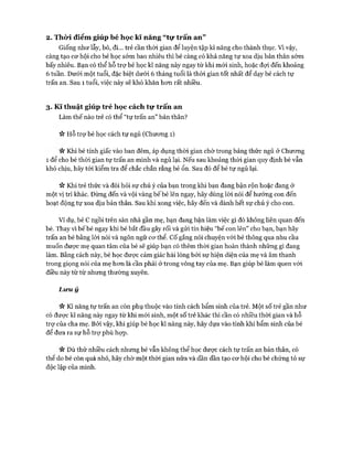2. Thò*i điểm giúp bé học kĩ năng “tự trấn an”
Giống như lẫy, bò, đi... trẻ cần thòi gian để luyện tập kĩ năng cho thành thục. Vì vậy,
càng tạo cơ hội cho bé học sớm bao nhiêu thì bé càng có khả năng tự xoa dịu bản thân sớm
bấy nhiêu. Bạn có thể hỗ trự bé học kĩ năng này ngay từ khi mói sinh, hoặc đợi đến khoảng
6 tuần. Dưới một tuổi, đặc biệt dưới 6 tháng tuổi là thòi gian tốt nhất để dạy bé cách tự
trấn an. Sau 1 tuổi, việc này sẽ khó khăn hơn rất nhiều.
3. K ĩ thuật giúp trẻ học cách tự trấn an
Làm thế nào trẻ có thể “tự trấn an” bản thân?
ic Hỗ trợ bé học cách tự ngủ (Chương 1)
n Khi bé tỉnh giấc vào ban đêm, áp dụng thòi gian chờ trong bảng thức ngủ ở Chương
1 để cho bé thời gian tự trấn an mình và ngủ lại. Nếu sau khoảng thòi gian quy định bé vẫn
khó chịu, hãy tói kiểm tra để chắc chắn rằng bé ổn. Sau đó để bé tự ngủ lại.
ic Khi trẻ thức và đòi hỏi sự chú ý của bạn trong khi bạn đang bận rộn hoặc đang ở
một vị trí khác. Đừng đến và vội vàng bế bé lên ngay, hãy dùng lời nói để hướng con đến
hoạt động tự xoa dịu bản thân. Sau khi xong việc, hãy đến và dành hết sự chú ý cho con.
Ví dụ, bé c ngồi trên sàn nhà gần mẹ, bạn đang bận làm việc gì đó không liên quan đến
bé. Thay vì bếbé ngay khi bé bắt đầu gây rối và gửi tín hiệu “bế con lên” cho bạn, bạn hãy
trấn an bé bằng lòi nói và ngôn ngữ cơ thể. c ố gắng nói chuyện vói bé thông qua nhu cầu
muốn được mẹ quan tâm của bé sẽ giúp bạn có thêm thòi gian hoàn thành những gì đang
làm. Bằng cách này, bé học được cảm giác hài lòng bởi sự hiện diện của mẹ và âm thanh
trong giọng nói của mẹ hơn là cần phải ở trong vòng tay của mẹ. Bạn giúp bé làm quen với
điều này từ từ nhưng thường xuyên.
L in i ý
V* Kĩ năng tự trấn an còn phụ thuộc vào tính cách bẩm sinh của trẻ. Một số trẻ gần như
có được kĩ năng này ngay từ khi mới sinh, một số trẻ khác thì cần có nhiều thời gian và hỗ
trợ của cha mẹ. Bởi vậy, khi giúp bé học kĩ năng này, hãy dựa vào tính khí bẩm sinh của bé
để đưa ra sự hỗ trợ phù họp.
n DÙ thử nhiều cách nhưng bé vẫn không thể học được cách tự trấn an bản thân, có
thể do bé còn quá nhỏ, hãy chờ một thời gian nữa và dần dần tạo cơ hội cho bé chứng tỏ sự
độc lập của mình.
 