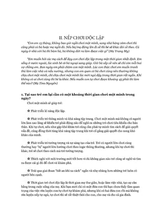 II. NẾP CHƠ I ĐỘC LẬP
“Con em 15 tháng, không bao giờ ngồi choi một mình, sang nhà hàng xóm choi thì
củng phải có bà hoặc mẹ ngồi đó. Nếu bà/mẹ đứng lên đi về thì bé sẽ khác đòi về theo. Cả
ngày &nhà vói bà thì bám bà, bà không dứt ra làm được việc gì” (Mẹ Trang My)
“Em muốn hỏi các mẹ cách để dạy con choi độc lập trong một thòi gian nhất định. Em
sống & nước ngoài, lúc sinh bé có bà ngoại sang giúp. Giừ bà sắp về nên sẽ chỉ còn mỗi hai
vợ chồng em. Ban ngày em phải chăm con một mình. Lúc con thức choi em muốn tranh
thủ làm việc nhà và nấu nư&ng, nhưng con em quen có bà choi cùng nên thường không
chịu choi một mình, chỉ chịu choi một mình lúc mói ngủ dậy trong thòi gian rất ngắn. Khi
không có ai choi cùng thì bé la khóc. Nếu muốn con tự choi được khoảng 45 phút thì làm
thếnào? (Mẹ Tỉno Nguyên)
1. Tại sao trẻ em lại cần có m ột khoảng thời gian cho*i một m ình trong
ngày?
Choi một mình sẽ giúp trẻ:
Vv Phát triển kĩ năng độc lập.
« Phát triển trí thông minh và khả năng tập trung. Choi một mình mà không có người
lớn làm xao lãng sẽ khiến trẻ phải động não để nghĩ ra những trò choi tiêu khiển cho bản
thân. Khi tự choi, nếu như gặp khó khăn trẻ cũng cần phải tự mình tìm cách để giải quyết
vấn đề, cũng đồng thòi tăng khả năng tập trung khi trẻ cố gắng giải quyết cho xong khó
khăn của mình.
« Phát triển trí tưởng tượng và sự sáng tạo của trẻ. Trẻ có người lớn choi cùng
thường hay “bị” người lớn hướng choi theo logic thông thường, nhưng khi tự choi thì
khác, trẻ sẽ choi theo cách mà trẻ tưởng tượng.
Vv Thích nghi vói môi trường mói tốt hon vì dù không gian nào trẻ cũng sẽ nghĩ và tìm
ra đưực cái gì đó để choi và khám phá.
Trải qua giai đoan “bất an khi xa cách” ngắn và nhẹ nhàng hon những trẻ luôn có
người bên cạnh.
Thời gian trẻ choi độc lập là thòi gian mẹ thư giãn, hoặc làm việc nhà, tạo sự cân
bằng trong cuộc sống của mẹ. Khi bạn mói chỉ có một đứa con thì bạn chưa thấy tầm quan
trọng của việc rèn luyện con tự choi tự khám phá, nhung khi có hai đứa con rồi mà không
rèn luyện nếp tự ngủ, tự choi thì sẽ rất thiệt thòi cho con, cho mẹ và cho cả gia đình.
 