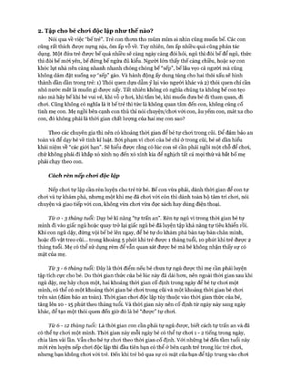 2. Tập cho bé cho*i độc lập như th ế nào?
Nói qua về việc “bế trẻ”. Trẻ con thom tho mũm mĩm ai nhìn cũng muốn bế. Các con
cũng rất thích đưực nựng nịu, ôm ấp vỗ về. Tuy nhiên, ôm ấp nhiều quá cũng phản tác
dụng. Một đứa trẻ đưực bế quá nhiều sẽ càng ngày càng đòi hỏi, ngủ thì đòi bế để ngủ, thức
thì đòi bế mói yên, bế đứng bế ngửa đủ kiểu. Người lớn thấy thế càng chiều, hoặc sự con
khóc lụt nhà nên càng nhanh nhanh chóng chóng bế “sếp”, bế lâu vẹo cả người mà cũng
không dám đặt xuống sự “sếp” gào. Và hành động ấy dung túng cho hai thói xấu sẽ hình
thành dần dần trong trẻ: 1) Thói quen dựa dẫm ỷ lại vào người khác và 2) thói quen chỉ cần
nhỏ nước mắt là muốn gì được nấy. Tất nhiên không có nghĩa chúng ta không bế con tẹo
nào mà hãy bế khi bé vui vẻ, khi vỗ ợ hoi, khi tắm bé, khi muốn đưa bé đi tham quan, đi
choi. Cũng không có nghĩa là ít bế trẻ thì tức là không quan tâm đến con, không củng cố
tình mẹ con. Mẹ ngồi bên cạnh con thủ thỉ nói chuyện/choi vói con, âu yếm con, mát xa cho
con, đó không phải là thòi gian chất lượng của hai mẹ con sao?
Theo các chuyên gia thì nên có khoảng thòi gian để bé tự choi trong cũi. Đê’ đảm bảo an
toàn và để dạy bé về tính kỉ luật. Bởi phạm vi choi của bé chỉ ở trong cũi, bé sẽ dần hiểu
khái niệm về “các giói hạn”. Sẽ hiểu đưực rằng có lúc con sẽ cần phải ngồi một chỗ để choi,
chứ không phải đi khắp xó xỉnh nọ đến xó xỉnh kia để nghịch tất cả mọi thứ và bắt bố mẹ
phải chạy theo con.
Cách rèn nếp choi, độc lập
Nếp choi tự lập cần rèn luyện cho trẻ từ bé. Bế con vừa phải, dành thòi gian để con tự
choi và tự khám phá, nhưng một khi mẹ đã choi vói còn thì dành toàn bộ tâm trí choi, nói
chuyện và giao tiếp vói con, không vừa choi vừa đọc sách hay dùng điện thoại.
Từ 0 -3 tháng tuổi: Dạy bé kĩ năng “tự trấn an”. Rèn tự ngủ vì trong thòi gian bé tự
mình đi vào giấc ngủ hoặc quay trở lại giấc ngủ bé đã luyện tập khả năng tự tiêu khiển rồi.
Khi con ngủ dậy, đừng vội bế bé lên ngay, để bé tự do khám phá bàn tay bàn chân mình,
hoặc đồ vật treo cũi... trong khoảng 5 phút khi trẻ được 1 tháng tuổi, 10 phút khi trẻ được 2
tháng tuổi. Mẹ có thể sử dụng rèm để vẫn quan sát được bé mà bé không nhận thấy sự có
mặt của mẹ.
Từ 3 -6 tháng tuổi: Đây là thòi điểm nếu bé chưa tự ngủ đưực thì mẹ cần phải luyện
tập tích cực cho bé. Do thòi gian thức của bé lúc này đã dài hon, nên ngoài thòi gian sau khi
ngủ dậy, mẹ hãy chọn một, hai khoảng thòi gian cố định trong ngày để bé tự choi một
mình, có thể có một khoảng thòi gian bé choi trong cũi và một khoảng thòi gian bé choi
trên sàn (đảm bảo an toàn). Thòi gian choi độc lập tùy thuộc vào thòi gian thức của bé,
tăng lên 10 - 15 phút theo tháng tuổi. Và thòi gian này nên cố định từ ngày này sang ngày
khác, để tạo một thói quen đến giờ đó là bé “được” tự choi.
Từ 6- 1 2 tháng tuổi: Là thòi gian con cần phải tự ngủ đưực, biết cách tự trấn an và đã
có thể tự choi một mình. Thòi gian này mỗi ngày bé có thể tự choi 1 - 2 tiếng trong ngày,
chia làm vài lần. vẫn cho bé tự choi theo thòi gian cố định. Vói những bé đến tầm tuổi này
mói rèn luyện nếp choi độc lập thì đầu tiên bạn có thể ở bên cạnh trẻ trong lúc trẻ choi,
nhưng bạn không choi vói trẻ. Đến khi trẻ bỏ qua sự có mặt của bạn để tập trung vào choi
 