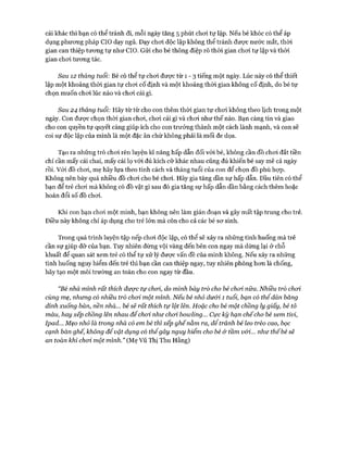 cái khác thì bạn có thể tránh đi, mỗi ngày tăng 5 phút choi tự lập. Nếu bé khóc có thể áp
dụng phưong pháp CIO dạy ngủ. Dạy choi độc lập không thể tránh được nước mắt, thòi
gian can thiệp tưong tự như CIO. Gửi cho bé thông điệp rõ thòi gian choi tự lập và thòi
gian choi tương tác.
Sau 12 tháng tuổi: Bé có thể tự choi đưực từ 1 - 3 tiếng một ngày. Lúc này có thể thiết
lập một khoảng thòi gian tự choi cố định và một khoảng thòi gian không cố định, do bé tự
chọn muốn choi lúc nào và choi cái gì.
Sau 24 tháng tuổi: Hãy từ từ cho con thêm thòi gian tự choi không theo lịch trong một
ngày. Con được chọn thòi gian choi, choi cái gì và choi như thế nào. Bạn càng tin và giao
cho con quyền tự quyết càng giúp ích cho con trưởng thành một cách lành mạnh, và con sẽ
coi sự độc lập của mình là một đặc ân chứ không phải là mối đe dọa.
Tạo ra những trò choi rèn luyện kĩ năng hấp dẫn đối vói bé, không cần đồ choi đắt tiền
chỉ cần mấy cái chai, mấy cái lọ vói đủ kích cỡ khác nhau cũng đủ khiến bé say mê cả ngày
rồi. Vói đồ choi, mẹ hãy lựa theo tính cách và tháng tuổi của con để chọn đồ phù họp.
Không nên bày quá nhiều đồ choi cho bé choi. Hãy gia tăng dần sự hấp dẫn. Đầu tiên có thể
bạn để trẻ choi mà không có đồ vật gì sau đó gia tăng sự hấp dẫn dần bằng cách thêm hoặc
hoán đổi số đồ choi.
Khi con bạn choi một mình, bạn không nên làm gián đoạn và gây mất tập trung cho trẻ.
Điều này không chỉ áp dụng cho trẻ lớn mà còn cho cả các bé sơ sinh.
Trong quá trình luyện tập nếp choi độc lập, có thể sẽ xảy ra những tình huống mà trẻ
cần sự giúp đỡ của bạn. Tuy nhiên đừng vội vàng đến bên con ngay mà dừng lại ở chỗ
khuất để quan sát xem trẻ có thể tự xử lý được vấn đề của mình không. Nếu xảy ra những
tình huống nguy hiểm đến trẻ thì bạn cần can thiệp ngay, tuy nhiên phòng hơn là chống,
hãy tạo một môi trường an toàn cho con ngay từ đầu.
“Bé nhà mình rất thích được tự choi, do mình bày trò cho bé choi nữa. Nhiều trò choi
cùng mẹ, nhưng có nhiều trò choi một mình. Nếu bé nhỏ dư&i 1 tuổi, bạn có thểdán băng
dính xuống bàn, nền nhà... bé sẽ rất thích tự ỉột lên. Hoặc cho bé một chồng ly giấy, bé tô
màu, hay xếp chồng lên nhau để choi như choi bowlỉng... Cực kỳ hạn chếcho bé xem tivi,
Ipad... Mẹo nhỏ là trong nhà có em bé thì xếp ghếnằm ra, để tránh bé leo trèo cao, bọc
cạnh bàn ghế, không để vật dụng có thểgây nguy hiểm cho bé & tầm vói... như thếbé sẽ
an toàn khỉ choi một mình.” (Mẹ Vũ Thị Thu Hằng)
 