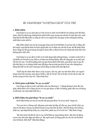 III. GIAI ĐOẠN “LO sợXA CÁCH” CỬA TRẺ
1. K hái niệm
Giai đoạn lo sợ xa cách xảy ra ở tất cả trẻ sơ sinh và trẻ biết đi vói những mức độ khác
nhau. Đây là một trong những bước phát triển quan trọng của não bộ về mặt cảm xúc, xuất
hiện khi bé bắt đầu hiểu ra rằng sự vật và con người tồn tại ngay cả khi chúng/họ không
xuất hiện trước mắt bé.
Đặc điểm chính của các bé trong giai đoạn này là bé thể hiện rõ sự bực bội, lo lắng, đôi
khi tuyệt vọng khi bị tách ròi khỏi người bảo vệ và chăm sóc cho bé là mẹ. Bé đã nhận thức
đưực rằng mẹ rất quan trọng nhưng bé chưa hiểu ra đưực là mẹ chỉ vắng mặt một chút chứ
không phải vĩnh viễn.
Giai đoạn lo sợ xa cách có thể coi là một dạng tuần khủng hoảng - wonder week, bỏi vì
nó khiến em bé luôn lo âu, bất an và bám mẹ khủng khiếp, điều đó cũng gây ra sự mệt mỏi
rất lớn cho mẹ. Tin tốt là giống như các giai đoạn phát triển khác, giai đoạn này sẽ qua đi
(dù khá lâu) và có những chiến lưực để giúp cha mẹ trải qua thòi kì này nhẹ nhàng hon
đồng thòi hỗ trự bé cách vưựt qua nỗi lo lắng và phát triển độc lập hon.
“Tuổi này bé nhận thức được ai lạ ai quen, cần mẹ, yêu mẹ nên bám thôi, con người
thuộc loài linh trư&ng, luôn được bếẵm, nếu bị “bỏ lại” thì sẽ bị đói, bị thú dữ ăn thịt, đố
là bản năng từ thòi xưa rồi.” (Mẹ Della We)
2. Thò*i gian xuất hiện “lo sọ* xa cách”
Giai đoạn sợ hãi xa cách xuất hiện sóm vào khoảng 6 - 7 tháng nhung ở mức độ vừa
phải. Đỉnh điểm nỗi lo lắng của bé roi vào giai đoạn 10 đến 18 tháng, giảm dần sau 18 tháng
và kết thúc vào sinh nhật tuổi lên 2.
3. Biểu hiện của giai đoạn “lo sọ* xa cách”
Dưới đây là tâm sự của các mẹ đã trải qua giai đoạn “lo sợ xa cách” cùng con.
“Con em hcrn 7 tháng tuổi. Khoảng một tuần lại đây chỉ đòi mẹ, ông nội bế, nhìn mẹ
nấu ăn thì được nhưng mẹ khuất bóng trong nhà tắm là khóc. Đôi khi đang choi không
thấy mẹ, ngủ dậy không thấy mẹ, củng khóc, phải mẹ vỗ về mối nín.” (Mẹ Rom Vàng)
“Bé nhà mình tối đến là chỉ có mẹ, bốbếkiểu gì cũng không được. Mẹ tắm bé đứng
trư&c cửa nhà tắm đập cửa khóc cơ. Mẹ ngồi cạnh, bố thay quần áo cho bé mà bé khóc
như bố đánh. Đến khổ.” (Mẹ Mai Hằng)
 