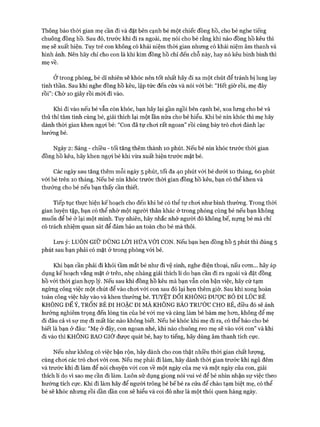 Thông báo thời gian mẹ cần đi và đặt bên cạnh bé một chiếc đồng hồ, cho bé nghe tiếng
chuông đồng hồ. Sau đó, trước khi đi ra ngoài, mẹ nói cho bé rằng khi nào đồng hồ kêu thì
mẹ sẽ xuất hiện. Tuy trẻ con không có khái niệm thòi gian nhưng có khái niệm âm thanh và
hình ảnh. Nên hãy chỉ cho con là khi kim đồng hồ chỉ đến chỗ này, hay nó kêu binh binh thì
mẹ về.
Ở trong phòng, bé dĩ nhiên sẽ khóc nên tốt nhất hãy đi xa một chút để tránh bị lung lay
tinh thần. Sau khi nghe đồng hồ kêu, lập tức đến cửa và nói vói bé: “Hết giờ rồi, mẹ đây
rồi”: Chờ 10 giây rồi m ói đi vào.
Khi đi vào nếu bé vẫn còn khóc, bạn hãy lại gần ngồi bên cạnh bé, xoa lưng cho bé và
thủ thỉ tâm tình cùng bé, giải thích lại một lần nữa cho bé hiểu. Khi bé nín khóc thì mẹ hãy
dành thòi gian khen ngợi bé: “Con đã tự choi rất ngoan” rồi cùng bày trò choi đánh lạc
hướng bé.
Ngày 2: Sáng - chiều - tối tăng thêm thành 10 phút. Nếu bé nín khóc trước thòi gian
đồng hồ kêu, hãy khen ngựi bé khi vừa xuất hiện trước mặt bé.
Các ngày sau tăng thêm mỗi ngày 5 phút, tối đa 40 phút vói bé dưới 10 tháng, 60 phút
với bé trên 10 tháng. Nếu bé nín khóc trước thòi gian đồng hồ kêu, bạn có thể khen và
thưởng cho bé nếu bạn thấy cần thiết.
Tiếp tục thực hiện kế hoạch cho đến khi bé có thể tự choi như bình thường. Trong thòi
gian luyện tập, bạn có thể nhờ một người thân khác ở trong phòng cùng bé nếu bạn không
muốn để bé ở lại một mình. Tuy nhiên, hãy nhắc nhở người đó không bế, nựng bé mà chỉ
có trách nhiệm quan sát để đảm bảo an toàn cho bé mà thôi.
Lưu ý: LUÔN GIỮ ĐÚNG LỜI HỨA VỚI CON. Nếu bạn hẹn đồng hồ 5 phút thì đúng 5
phút sau bạn phải có mặt ở trong phòng vói bé.
Khi bạn cần phải đi khỏi tầm mắt bé như đi vệ sinh, nghe điện thoại, nấu com... hãy áp
dụng kế hoạch vắng mặt ở trên, nhẹ nhàng giải thích 11 do bạn cần đi ra ngoài và đặt đồng
hồ vói thòi gian họp lý. Nếu sau khi đồng hồ kêu mà bạn vẫn còn bận việc, hãy cứ tạm
ngừng công việc một chút để vào choi vói con sau đó lại hẹn thêm giờ. Sau khi xong hoàn
toàn công việc hãy vào và khen thưởng bé. TUYỆT Đ ố i KHÔNG ĐƯỢC B ỏ ĐI LÚC BÉ
KHÔNG ĐỂ Ý, TRỐN BÉ ĐI HOẶC ĐI MÀ KHÔNG BÁO TRƯỚC CHO BÉ, điều đó sẽ ảnh
hưởng nghiêm trọng đến lòng tin của bé vói mẹ và càng làm bé bám mẹ hon, không để mẹ
đi đâu cả vì sự mẹ đi mất lúc nào không biết. Nếu bé khóc khi mẹ đi ra, có thể báo cho bé
biết là bạn ở đâu: “Mẹ ở đây, con ngoan nhé, khi nào chuông reo mẹ sẽ vào vói con” và khi
đi vào thì KHÔNG BAO GIỜ đưực quát bé, hay to tiếng, hãy dùng âm thanh tích cực.
Nếu như không có việc bận rộn, hãy dành cho con thật nhiều thòi gian chất lượng,
cùng choi các trò choi vói con. Nếu mẹ phải đi làm, hãy dành thòi gian trước khi ngủ đêm
và trước khi đi làm để nói chuyện vói con về một ngày của mẹ và một ngày của con, giải
thích lí do vì sao mẹ cần đi làm. Luôn sử dụng giọng nói vui vẻ để bé nhìn nhận sự việc theo
hướng tích cực. Khi đi làm hãy để người trông bé b ế bé ra cửa để chào tạm biệt mẹ, có thể
bé sẽ khóc nhưng rồi dần dần con sẽ hiểu và coi đó như là một thói quen hàng ngày.
 