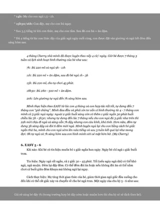 0I4h: Mẹ cho con ngủ 1,5 - 2h.
° I5h30/ióh: Con dậy, mẹ cho con bú ngay.
0 Sau 3,5 tiếng từ khi con thức, mẹ cho con tắm. Sau đó con bú + ăn dặm.
0 Đủ 4 tiếng từ lúc con thức dậy của giấc ngủ ngày cuối cùng, con được đặt vào giường và ngủ hết đêm đến
sáng hôm sau.
4 tháng Cherry nhà mình đã được luyện theo nếp 4 cữ/ ngày. Giờ bé được 7 tháng 3
tuần và lịch sinh hoạt bình thường của bé như sau:
yh: Bú 220 ml và ngủ ọh - nh
Ìih: Bú 220 ml + ăn dặm, sau đó bé ngủ ìh - 3h
Ìỹh: Bú 220 ml, cho tự choi 45phút.
i8h30: Bú 280 - 300 ml + ăn dặm.
2oh: Lên giường tự ngủ đến yh sảng hôm sau.
Mình thực hiện theo EASY từ lúc con 4 tháng và con họp tác rất tốt, tự dưng đến 7
tháng con “giở chứng”.Mình đau đầu và phải xin tư vấn vì bình thưòng từ 4 - 7 tháng con
mình có 3 giấc ngủ ngày: ngoài 2 giấc buổi sáng còn có thêm 1 giấc ngắn 30 phút buổi
chiều lúc 5h - 5h30; nhưng tự dưng đến lúc 7 tháng nếu cho con ngủ đủ 3 giấc như trên thì
22h mói chịu đi ngủ và sáng vẫn yh dậy nhưng con cáu kỉnh, khố tính. Hon nữa, đêm tự
dưng 3h sáng dậy và đòi ti đêm mói ngủ. Mình luyện ngủ lại cho con bằng cách bỏ giấc
ngắn thứ ba, mình cho con ngủ s&m lên nửa tiếng và sau 3 tuần kết quả lại như mong
đợi: 8h tự ngủ và yh sáng hôm sau con bình minh vói vẻ mặt hón hở. (Mẹ Cherry)
6. EASY 5 - 6
Khi nào: Khi bé có tín hiệu muốn bỏ 1 giấc ngắn ban ngày. Ngày bé chỉ ngủ 1 giấc buổi
trưa.
Tín hiệu: Ngày ngủ rất ngắn, cả 2 giấc 30 - 45 phút. Tối (nếu ngày ngủ dài) có thể khó
ngủ, ngủ muộn. Đêm lại dậy đêm. Có thể đêm đòi ăn hoặc nếu không đòi ăn có thể nằm
choi cả buổi giữa đêm khuya mà không ngủ lại ngay.
Cách thực hiện: Mẹ tăng thòi gian thức của bé, giảm thòi gian ngủ giấc đầu xuống cho
đến khi có thể cắt giấc này và chuyển về cho bé ngủ trưa. Một ngày của chu kỳ 5 - 6 như sau:
Giả sử sáng bé dậy 7h (trong trường họp bé dậy sớm hoặc muộn hon thì chu kỳ sẽ xế dịch theo bé).
 