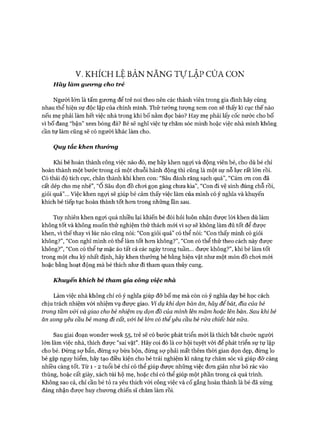 V. KHÍCH LỆ BẢN NĂNG Tự LẬP CỦA CON
H ãy làm gưong cho trẻ
Người lớn là tấm gưong để trẻ noi theo nên các thành viên trong gia đình hãy cùng
nhau thể hiện sự độc lập của chính mình. Thử tưởng tượng xem con sẽ thấy kì cục thế nào
nếu mẹ phải làm hết việc nhà trong khi bố nằm đọc báo? Hay mẹ phải lấy cốc nước cho bố
vì bố đang “bận” xem bóng đá? Bé sẽ nghĩ việc tự chăm sóc mình hoặc việc nhà mình không
cần tự làm cũng sẽ có người khác làm cho.
Quy tắc khen thưởng
Khi bé hoàn thành công việc nào đó, mẹ hãy khen ngợi và động viên bé, cho dù bé chỉ
hoàn thành một bước trong cả một chuỗi hành động thì cũng là một sự nỗ lực rất lớn rồi.
Có thái độ tích cực, chân thành khi khen con: “Sâu đánh răng sạch quá”, “Cám ơn con đã
cất dép cho mẹ nhé”, “0 Sâu dọn đồ chơi gọn gàng chưa kìa”, “Con đi vệ sinh đúng chỗ rồi,
giỏi quá”... Việc khen ngợi sẽ giúp bé cảm thấy việc làm của mình có ý nghĩa và khuyến
khích bé tiếp tục hoàn thành tốt hơn trong những lần sau.
Tuy nhiên khen ngợi quá nhiều lại khiến bé đòi hỏi luôn nhận được lòi khen dù làm
không tốt và không muốn thử nghiệm thử thách mói vì sự sẽ không làm đủ tốt để được
khen, vì thế thay vì lúc nào cũng nói: “Con giỏi quá” có thể nói: “Con thấy mình có giỏi
không?”, “Con nghĩ mình có thể làm tốt hơn không?”, “Con có thể thử theo cách này được
không?”, “Con có thể tự mặc áo tất cả các ngày trong tuần... được không?”, khi bé làm tốt
trong một chu kỳ nhất định, hãy khen thưởng bé bằng hiện vật như một món đồ chơi mói
hoặc bằng hoạt động mà bé thích như đi tham quan thủy cung.
Khuyến khích bé tham gia công việc nhà
Làm việc nhà không chỉ có ý nghĩa giúp đỡ bố mẹ mà còn có ý nghĩa dạy bé học cách
chịu trách nhiệm vói nhiệm vụ được giao. Ví dụ khi dọn bàn ăn, hãy để bát, đĩa của bé
trong tầm vói và giao cho bé nhiệm vụ dọn đồ của mình lên mâm hoặc lên bàn. Sau khi bé
ăn xong yêu cầu bé mang đi cất, vói bé lón có thểyêu cầu bé rửa chiếc bát nữa.
Sau giai đoạn wonder week 55, trẻ sẽ có bước phát triển mói là thích bắt chước người
lớn làm việc nhà, thích được “sai vặt”. Hãy coi đó là cơ hội tuyệt vòi để phát triển sự tự lập
cho bé. Đừng sợ bẩn, đừng sợ bừa bộn, đừng sợ phải mất thêm thời gian dọn dẹp, đừng lo
bé gặp nguy hiểm, hãy tạo điều kiện cho bé trải nghiệm kĩ năng tự chăm sóc và giúp đỡ càng
nhiều càng tốt. Từ 1 - 2 tuổi bé chỉ có thể giúp được những việc đơn giản như bỏ rác vào
thùng, hoặc cất giày, xách túi hộ mẹ, hoặc chỉ có thể giúp một phần trong cả quá trình.
Không sao cả, chỉ cần bé tỏ ra yêu thích vói công việc và cố gắng hoàn thành là bé đã xứng
đáng nhận được huy chương chiến sĩ chăm làm rồi.
 
