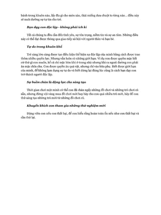 bánh trong khuôn nào, lấy đĩa gì cho món xào, thái miếng dưa chuột to từng nào... điều này
sẽ nuôi dưỡng sự tự tin cho trẻ.
Bạn dạy con độc lập - không phải ích kỉ
Tất cả chúng ta đều cần đến tình yêu, sự tôn trọng, niềm tin và sự an tâm. Những điều
này có thể đạt đưực thông qua giao tiếp xã hội vói người thân và bạn bè.
T ự do trong khuôn khổ
Trẻ càng lớn càng được tạo điều kiện thể hiện sự độc lập của mình bằng cách đưực trao
thêm nhiều quyền lực. Nhưng vẫn luôn có những giói hạn. Ví dụ con được quyền mặc bất
cứ thứ gì con muốn, kể cả chỉ mặc bỉm khi ở trong nhà nhưng khi ra ngoài đường con phải
ăn mặc chỉn chu. Con được quyền ăn quà vặt, nhưng chỉ vào bữa phụ. Biết đưực giói hạn
của mình, để không lạm dụng sự tự do và biết dừng lại đúng lúc cũng là cách bạn dạy con
trở thành người độc lập.
S ự bùồn chán là động lực cho sảng tạo
Thòi gian choi một mình có thể con đã chán ngấy những đồ choi và những trò choi có
sẵn, nhưng đừng vội vàng mua đồ choi m ói hay bày cho con quá nhiều trò mới, hãy để con
thử sáng tạo những trò m ói từ những đồ choi cũ.
K huyến khích con tham gia nhữ ng th ử nghiệm mói.
Động viên con nếu con thất bại, để con hiểu rằng hoàn toàn ổn nếu như con thất bại và
cần thử lại.
 