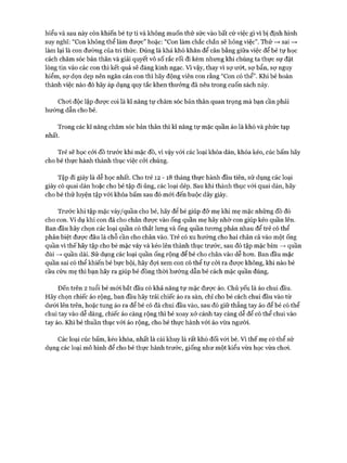 hiểu và sau này còn khiến bé tự ti và không muốn thử sức vào bất cứ việc gì vì bị định hình
suy nghĩ: “Con không thể làm được” hoặc: “Con làm chắc chắn sẽ hỏng việc”. Thử —>sai —>
làm lại là con đường của tri thức. Đúng là khá khó khăn để cân bằng giữa việc để bé tự học
cách chăm sóc bản thân và giải quyết vô số rắc rối đi kèm nhưng khi chúng ta thực sự đặt
lòng tin vào các con thì kết quả sẽ đáng kinh ngạc. Vì vậy, thay vì sự ướt, sự bẩn, sự nguy
hiểm, sợ dọn dẹp nên ngăn cản con thì hãy động viên con rằng “Con có thể”. Khi bé hoàn
thành việc nào đó hãy áp dụng quy tắc khen thưởng đã nêu trong cuốn sách này.
Choi độc lập được coi là kĩ năng tự chăm sóc bản thân quan trọng mà bạn cần phải
hướng dẫn cho bé.
Trong các kĩ năng chăm sóc bản thân thì kĩ năng tự mặc quần áo là khó và phức tạp
nhất.
Trẻ sẽ học cỏi đồ trước khi mặc đồ, vì vậy vói các loại khóa dán, khóa kéo, cúc bấm hãy
cho bé thực hành thành thục việc cỏi chúng.
Tập đi giày là dễ học nhất. Cho trẻ 12 - 18 tháng thực hành đầu tiên, sử dụng các loại
giày có quai dán hoặc cho bé tập đi ủng, các loại dép. Sau khi thành thục vói quai dán, hãy
cho bé thử luyện tập vói khóa bấm sau đó m ói đến buộc dây giày.
Trước khi tập mặc váy/quần cho bé, hãy để bé giúp đỡ mẹ khi mẹ mặc những đồ đó
cho con. Ví dụ khi con đã cho chân đưực vào ống quần mẹ hãy nhờ con giúp kéo quần lên.
Ban đầu hãy chọn các loại quần có thắt lưng và ống quần tưong phản nhau để trẻ có thể
phân biệt đưực đâu là chỗ cần cho chân vào. Trẻ có xu hướng cho hai chân cả vào một ống
quần vì thế hãy tập cho bé mặc váy và kéo lên thành thục trước, sau đó tập mặc bỉm —>quần
đùi —>quần dài. Sử dụng các loại quần ống rộng để bé cho chân vào dễ hon. Ban đầu mặc
quần sai có thể khiến bé bực bội, hãy đựi xem con có thể tự cỏi ra được không, khi nào bé
cầu cứu mẹ thì bạn hãy ra giúp bé đồng thòi hướng dẫn bé cách mặc quần đúng.
Đến trên 2 tuổi bé m ói bắt đầu có khả năng tự mặc đưực áo. Chủ yếu là áo chui đầu.
Hãy chọn chiếc áo rộng, ban đầu hãy trải chiếc áo ra sàn, chỉ cho bé cách chui đầu vào từ
dưới lên trên, hoặc tung áo ra để bé có đà chui đầu vào, sau đó giữ thẳng tay áo để bé có thể
chui tay vào dễ dàng, chiếc áo càng rộng thì bé xoay xở cánh tay càng dễ để có thể chui vào
tay áo. Khi bé thuần thục vói áo rộng, cho bé thực hành vói áo vừa người.
Các loại cúc bấm, kéo khóa, nhất là cài khuy là rất khó đối vói bé. Vì thế mẹ có thể sử
dụng các loại mô hình để cho bé thực hành trước, giống như một kiểu vừa học vừa choi.
 