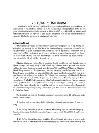 VII. Tự Xử LÝ TÌNH HUỐNG
Tôi rất hay bị gọi là “mẹ mìn” vì không đỡ con dậy, xuýt xoa khi con ngã hay không can
thiệp khi con bị bạn cắn hoặc tranh đồ choi. Có thể họ đúng! Nhưng một đứa trẻ từ khi biết
bò đã biết rút kinh nghiệm khi bị ngã, ngã tự đứng dậy, biết tự vệ khi bị bắt nạt và giải quyết
ổn thỏa khi tranh cãi vói bạn liệu có phải do khả năng thiên bẩm hay đó chính là thành quả
từ sự dạy dỗ của cha mẹ? Câu trả lòi tùy thuộc vào bạn.
1. Khi con bị ngã
“Đánh chừa này” là câu nói tôi luôn đưực nghe thấy vào ngày bé khi bị ngã nhưng tôi
không bao giờ sử dụng câu nói đó vói con. Tại sao con chạy quá nhanh nên bị vập đầu vào
cạnh bàn thì lỗi là tại cái bàn? Tại sao khi con không chịu đi dép nên khi đi trên sàn tron bị
trưựt chân thì lỗi là tại cái sàn tron? Người có lỗi là con, vì sao lại bắt những đồ vật không
thể thanh minh sự trong sạch chịu trách nhiệm? Tôi muốn và cần con học được cách tự
chịu trách nhiệm đối vói lỗi lầm của mình gây ra.
Đầu tiên tôi dạy con cách tự bảo vệ bản thân. Sau đó, mỗi khi con ngã, dựa vào tiếng va
đập để đánh giá tình trạng “nặng” - “nhẹ” của cú ngã. Đầu tiên luôn là quan sát xem con có
tự đứng dậy đưực không, nếu con cứ ngồi đó “ăn vạ” tôi khích lệ con: “Sâu đứng dậy nào,
Sâu rất dũng cảm mà” - “Để mẹ xem xem con có tự đứng dậy được không nào”. Sau khi tự
đứng dậy, nếu con vẫn tiếp tục mếu máo tôi sẽ nhẹ nhàng giải thích cho con biết rằng ai là
người chịu trách nhiệm cho cú ngã vừa rồi: “Tại con chạy nhanh quá nên bị ngã đấy, lần sau
con phải cẩn thận nhé”. Rồi thôi, chuyển sang chủ đề khác hoặc để con tự suy ngẫm. Nếu
con ngã đau, tôi vẫn khích lệ con tự đứng dậy rồi sẽ ra xoa dịu vết thưong cho con, vừa xoa
tôi vừa giải thích lí do con bị ngã kèm thêm những câu trêu chọc nhẹ nhàng để bạn quên đi
cái đau: “Sâu không cẩn thận nên bị ngã đấy. Ngã vào em tường làm em tường đau quá. Có
khi xước mất tường của mẹ rồi đấy!” Thế là bạn quên đau, chăm chú dò xem có cái vết xước
ở trên tường không.
Chỉ là một cú ngã thôi, rất đon giản, nhưng dạy con cách tự đứng dậy và tự nhìn nhận
lỗi của mình có lựi ích:
>v Con học cách tự chịu trách nhiệm vói những việc mình làm, học được về lòng tự
trọng.
Vv Bồi dưỡng tinh thần tự lực của bản thân: Khi con vấp ngã, con tự mình đứng dậy.
Sau này, khi con gặp thất bại trong cuộc sống con cũng sẽ có đủ dũng khí để đứng lên làm
lại từ đầu.
n Bồi dưỡng dũng khí vượt qua khó khăn: Khi mói tập đi, trẻ thường bị ngã, có nhiều
bé vì thế rất sự đi, đi được vài bước là bám chặt mẹ sự ngã và mẹ thì chăm chăm dùng mọi
 