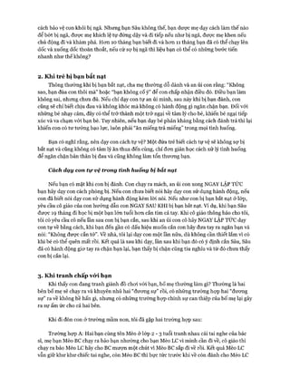 cách bảo vệ con khỏi bị ngã. Nhưng bạn Sâu không thế, bạn dưực mẹ dạy cách làm thế nào
để bót bị ngã, đưực mẹ khích lệ tự đứng dậy và đi tiếp nếu như bị ngã, đưực mẹ khen nếu
chủ động đi và khám phá. Hon 10 tháng bạn biết đi và hon 11 tháng bạn đã có thể chạy lên
dốc và xuống dốc thoăn thoắt, nếu cứ sự bị ngã thì liệu bạn có thể có những bước tiến
nhanh như thế không?
2. Khi trẻ bị bạn bắt nạt
Thông thường khi bị bạn bắt nạt, cha mẹ thường dỗ dành và an ủi con rằng: “Không
sao, bạn đùa con thôi mà” hoặc “bạn không cố ý” để con chấp nhận điều đó. Điều bạn làm
không sai, nhưng chưa đủ. Nếu chỉ dạy con tự an ủi mình, sau này khi bị bạn đánh, con
cũng sẽ chỉ biết chịu đau và không khóc mà không có hành động gì ngăn chặn bạn. Đối vói
những bé nhạy cảm, đây có thể trở thành một trở ngại về tâm lý cho bé, khiến bé ngại tiếp
xúc và va chạm vói bạn bè. Tuy nhiên, nếu bạn dạy bé phản kháng bằng cách đánh trả thì lại
khiến con có tư tưởng bạo lực, luôn phải “ăn miếng trả miếng” trong mọi tình huống.
Bạn có nghĩ rằng, nên dạy con cách tự vệ? Một đứa trẻ biết cách tự vệ sẽ không sự bị
bắt nạt và cũng không có tâm lý ăn thua đến cùng, chỉ đon giản học cách xử lý tình huống
để ngăn chặn bản thân bị đau và cũng không làm tổn thưong bạn.
Cách dạy con tự vệ trong tình huống bị bắt nạt
Nếu bạn có mặt khi con bị đánh. Con chạy ra mách, an ủi con xong NGAY LẬP TỨC
bạn hãy dạy con cách phòng bị. Nếu con chưa biết nói hãy dạy con sử dụng hành động, nếu
con đã biết nói dạy con sử dụng hành động kèm lòi nói. Nếu như con bị bạn bắt nạt ở lóp,
yêu cầu cô giáo của con hướng dẫn con NGAY SAU KHI bị bạn bắt nạt. Ví dụ, khi bạn Sâu
đưực 19 tháng đi học bị một bạn lớn tuổi hon cắn tím cả tay. Khi cô giáo thông báo cho tôi,
tôi có yêu cầu cô nếu lần sau con bị bạn cắn, sau khi an ủi con cô hãy NGAY LẬP TỨC dạy
con tự về bằng cách, khi bạn đến gần có dấu hiệu muốn cắn con hãy đưa tay ra ngăn bạn và
nói: “Không được cắn tớ”, về nhà, tôi lại dạy con một lần nữa, dù không cần thiết lắm vì có
khi bé có thể quên mất rồi. Kết quả là sau khi dạy, lần sau khi bạn đó có ý định cắn Sâu, Sâu
đã có hành động giơ tay ra chặn bạn lại, bạn thấy bị chặn cũng tiu nghỉu và từ đó chưa thấy
con bị cắn lại.
3. Khi tranh chấp vó*i bạn
Khi thấy con đang tranh giành đồ choi vói bạn, bố mẹ thường làm gì? Thường là hai
bên bố mẹ sẽ chạy ra và khuyên nhủ hai “đương sự” rồi, có những trường họp hai “đương
sự” ra về không hề hấn gì, nhưng có những trường họp chính sự can thiệp của bố mẹ lại gây
ra sự ấm ức cho cả hai bên.
Khi đi đón con ở trường mầm non, tôi đã gặp hai trường họp sau:
Trường họp A: Hai bạn cùng tên Mèo ở lóp 2 - 3 tuổi tranh nhau cái tai nghe của bác
sĩ, mẹ bạn Mèo BC chạy ra bảo bạn nhường cho bạn Mèo LC vì mình cần đi về, cô giáo thì
chạy ra bảo Mèo LC hãy cho BC mượn một chút vì Mèo BC sắp đi về rồi. Kết quả Mèo LC
vẫn giữ khư khư chiếc tai nghe, còn Mèo BC thì bực tức trước khi về còn đánh cho Mèo LC
 